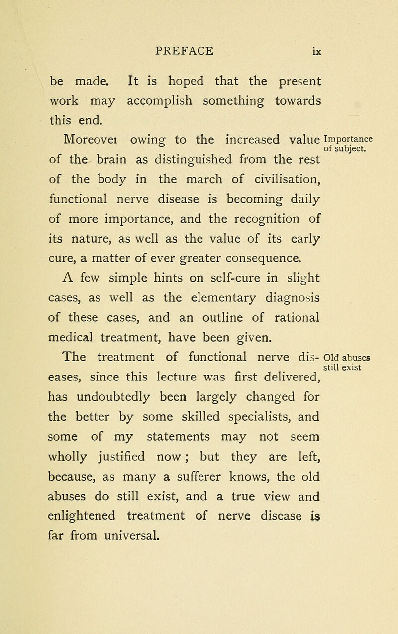 be made. It is hoped that the present work may accomplish something towards this end. Moreovei owing to the increased value importance of subject, of the brain as distinguished from the rest of the body in the march of civilisation, functional nerve disease is becoming daily of more importance, and the recognition of its nature, as well as the value of its early cure, a matter of ever greater consequence. A few simple hints on self-cure in slight cases, as well as the elementary diagnosis of these cases, and an outline of rational medical treatment, have been given. The treatment of functional nerve dis- Old abuses still exist eases, since this lecture was first delivered, has undoubtedly been largely changed for the better by some skilled specialists, and some of my statements may not seem wholly justified now; but they are left, because, as many a sufferer knows, the old abuses do still exist, and a true view and enlightened treatment of nerve disease is far from universal.