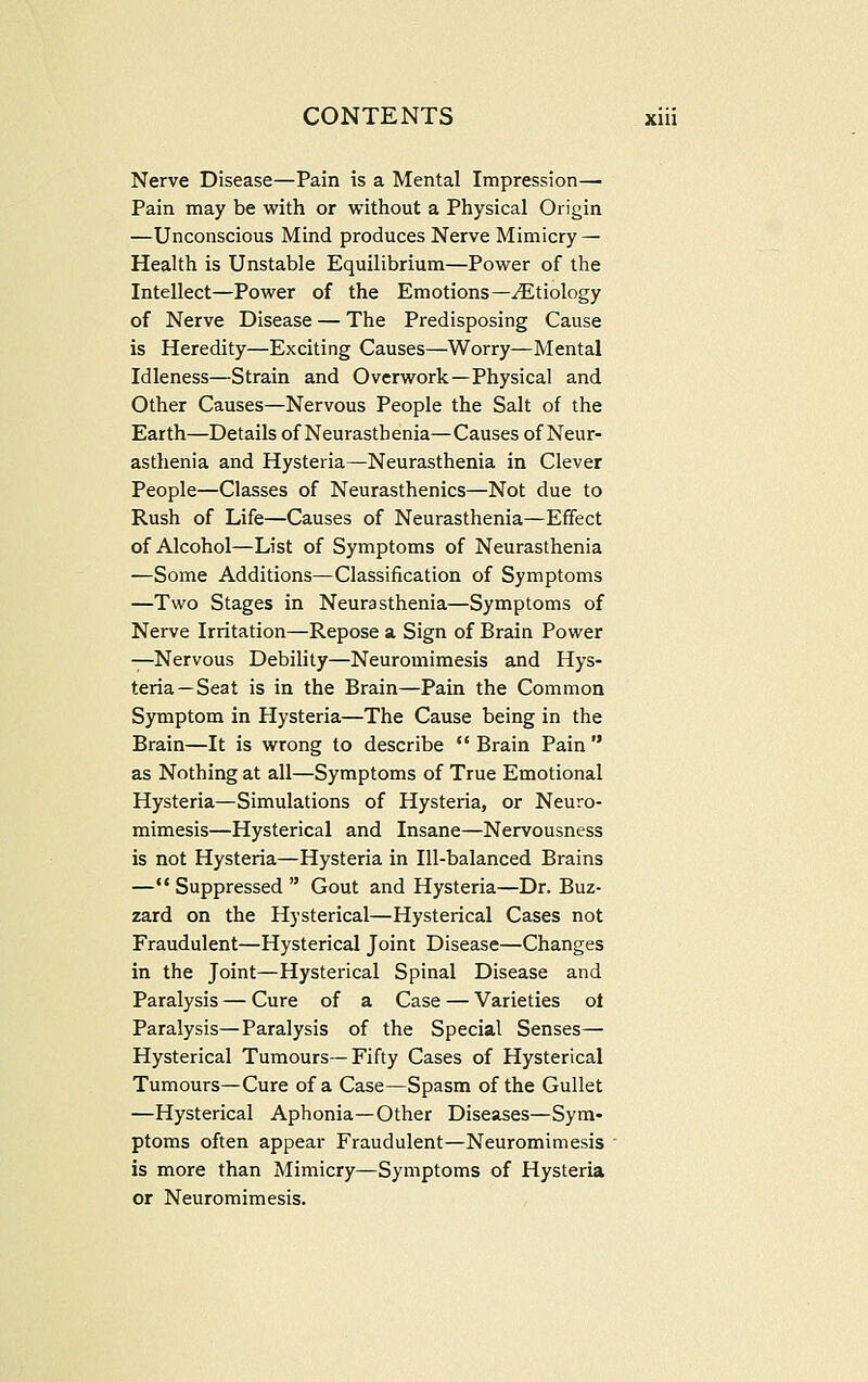 Nerve Disease—Pain is a Mental Impression— Pain may be with or without a Physical Origin —Unconscious Mind produces Nerve Mimicry — Health is Unstable Equilibrium—Power of the Intellect—Power of the Emotions—Etiology of Nerve Disease — The Predisposing Cause is Heredity—Exciting Causes—Worry—Mental Idleness—Strain and Overwork—Physical and Other Causes—Nervous People the Salt of the Earth—Details of Neurasthenia—Causes of Neur- asthenia and Hysteria—Neurasthenia in Clever People—Classes of Neurasthenics—Not due to Rush of Life—Causes of Neurasthenia—Effect of Alcohol—List of Symptoms of Neurasthenia —Some Additions—Classification of Symptoms —Two Stages in Neurasthenia—Symptoms of Nerve Irritation—Repose a. Sign of Brain Power —Nervous Debility—Neuromimesis and Hys- teria—Seat is in the Brain—Pain the Common Symptom in Hysteria—The Cause being in the Brain—It is wrong to describe  Brain Pain  as Nothing at all—Symptoms of True Emotional Hysteria—Simulations of Hysteria, or Neuro- mimesis—Hysterical and Insane—Nervousness is not Hysteria—Hysteria in Ill-balanced Brains — Suppressed  Gout and Hysteria—Dr. Buz- zard on the Hysterical—Hysterical Cases not Fraudulent—Hysterical Joint Disease—Changes in the Joint—Hysterical Spinal Disease and Paralysis — Cure of a Case — Varieties ot Paralysis—Paralysis of the Special Senses— Hysterical Tumours—Fifty Cases of Hysterical Tumours—Cure of a Case—Spasm of the Gullet —Hysterical Aphonia—Other Diseases—Sym- ptoms often appear Fraudulent—Neuromimesis is more than Mimicry—Symptoms of Hysteria or Neuromimesis.