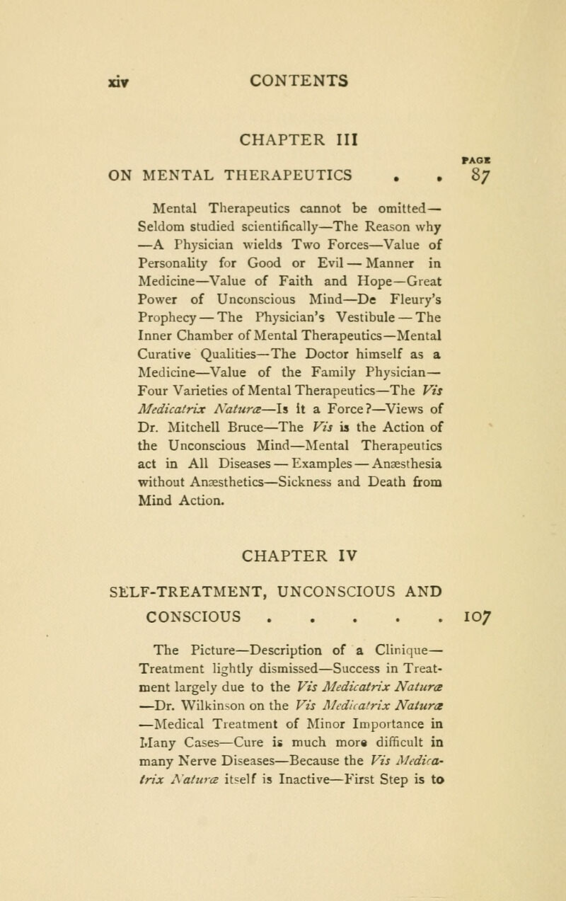 CHAPTER III PAOI ON MENTAL THERAPEUTICS . , 87 Mental Therapeutics cannot be omitted— Seldom studied scientifically—The Reason why —A Physician wields Two Forces—Value of Personality for Good or Evil — Manner in Medicine—Value of Faith and Hope—Great Power of Unconscious Mind—De Fleury's Prophecy — The Physician's Vestibule — The Inner Chamber of Mental Therapeutics—Mental Curative Qualities—The Doctor himself as a Medicine—Value of the Family Physician— Four Varieties of Mental Therapeutics—The Vts Medicatrix Natura—Is it a Force?—Views of Dr. Mitchell Bruce—The Vis is the Action of the Unconscious Mind—Mental Therapeutics act in All Diseases — Examples — Anaesthesia without Anaesthetics—Sickness and Death from Mind Action. CHAPTER IV SELF-TREATMENT, UNCONSCIOUS AND CONSCIOUS 107 The Picture—Description of a Clinique— Treatment lightly dismissed—Success in Treat- ment largely due to the Vis Medicatrix Nature —Dr. Wilkinson on the Vis Medicatrix Natures —Medical Treatment of Minor Importance in Many Cases—Cure is much more difficult in many Nerve Diseases—Because the Vis Medica- trix Aaturcz itself is Inactive—First Step is to