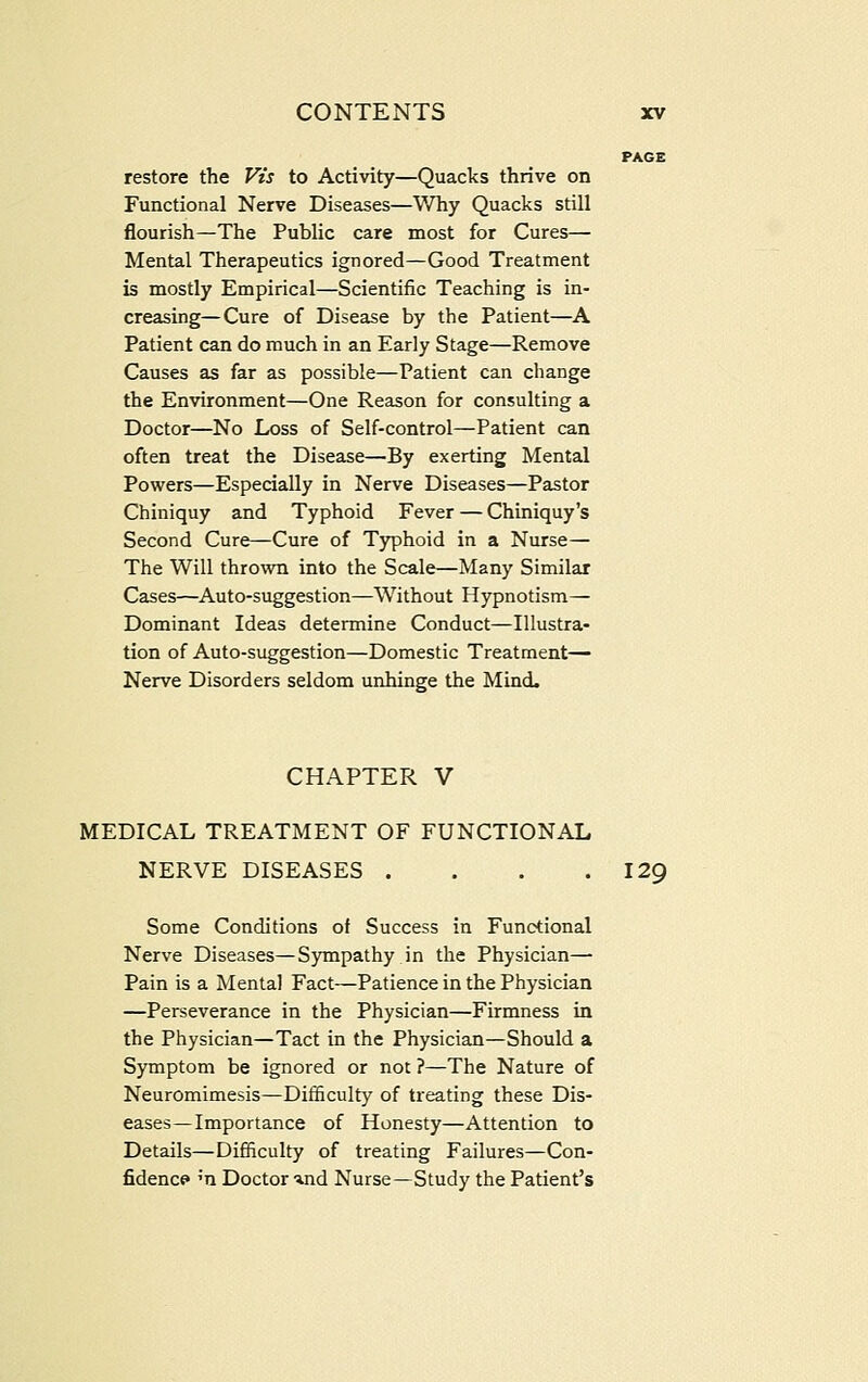restore the Vis to Activity—Quacks thrive on Functional Nerve Diseases—Why Quacks still flourish—The Public care most for Cures— Mental Therapeutics ignored—Good Treatment is mostly Empirical—Scientific Teaching is in- creasing— Cure of Disease by the Patient—A Patient can do much in an Early Stage—Remove Causes as far as possible—Patient can change the Environment—One Reason for consulting a Doctor—No Loss of Self-control—Patient can often treat the Disease—By exerting Mental Powers—Especially in Nerve Diseases—Pastor Chiniquy and Typhoid Fever — Chiniquy's Second Cure—Cure of Typhoid in a Nurse— The Will thrown into the Scale—Many Similar Cases—Auto-suggestion—Without Hypnotism— Dominant Ideas determine Conduct—Illustra- tion of Auto-suggestion—Domestic Treatment— Nerve Disorders seldom unhinge the Mind. CHAPTER V MEDICAL TREATMENT OF FUNCTIONAL NERVE DISEASES . . . .129 Some Conditions of Success in Functional Nerve Diseases—Sympathy in the Physician— Pain is a Mental Fact—Patience in the Physician —Perseverance in the Physician—Firmness in the Physician—Tact in the Physician—Should a Symptom be ignored or not ?—The Nature of Neuromimesis—Difficulty of treating these Dis- eases—Importance of Honesty—Attention to Details—Difiiculty of treating Failures—Con- fidence* 'n Doctor ind Nurse—Study the Patient's