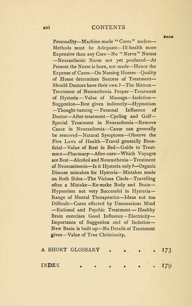 PACK Personality—Machine-made Cures useless— Methods must be Adequate—Ill-health more Expensive than any Cure—No Nerve Nurses —Neurasthenic Nurse not yet produced—At Present the Nurse is born, not made—Hence the Expense of Cures—On Nursing Homes—Quality of Home determines Success of Treatment— Should Doctors have their ow^n ?—The Matron— Treatment of Neurasthenia Proper—Treatment of Hysteria—Value of Massage—Isolation— Suggestion—Best given indirectly—Hypnotism —Thought-turning — Personal Influence of Doctor—After-treatment—Cycling and Golf— Special Treatment in Neurasthenia—Remove Cause in Neurasthenia—Cause can generally be removed—Natural Symptoms—Observe the Five Laws of Health—Travel generally Bene- ficial—Value of Rest in Bed—Guide to Treat- ment—Pharmacy—After-cure—Which Voyages are Best—Alcohol and Neurasthenia—Treatment of Neuromimesis—Is it Hysteria only ?—Organic Disease mistaken for Hysteria—Mistakes made on Both Sides—The Vicious Circle—Travelling often a Mistake—Re-make Body and Brain— Hypnotism not very Successful in Hysteria— Range of Mental Therapeutics—Ideas not too Difficult—Cures effected by Unconscious Mind —Rational and Psychic Treatment — Healthy Brain exercises Good Influence—Electricity— Importance of Suggestion and of Isolation— New Brain is built up—No Details of Treatment given—Value of True Christianity. A SHORT GLOSSARY , • , .173 INDEX .179