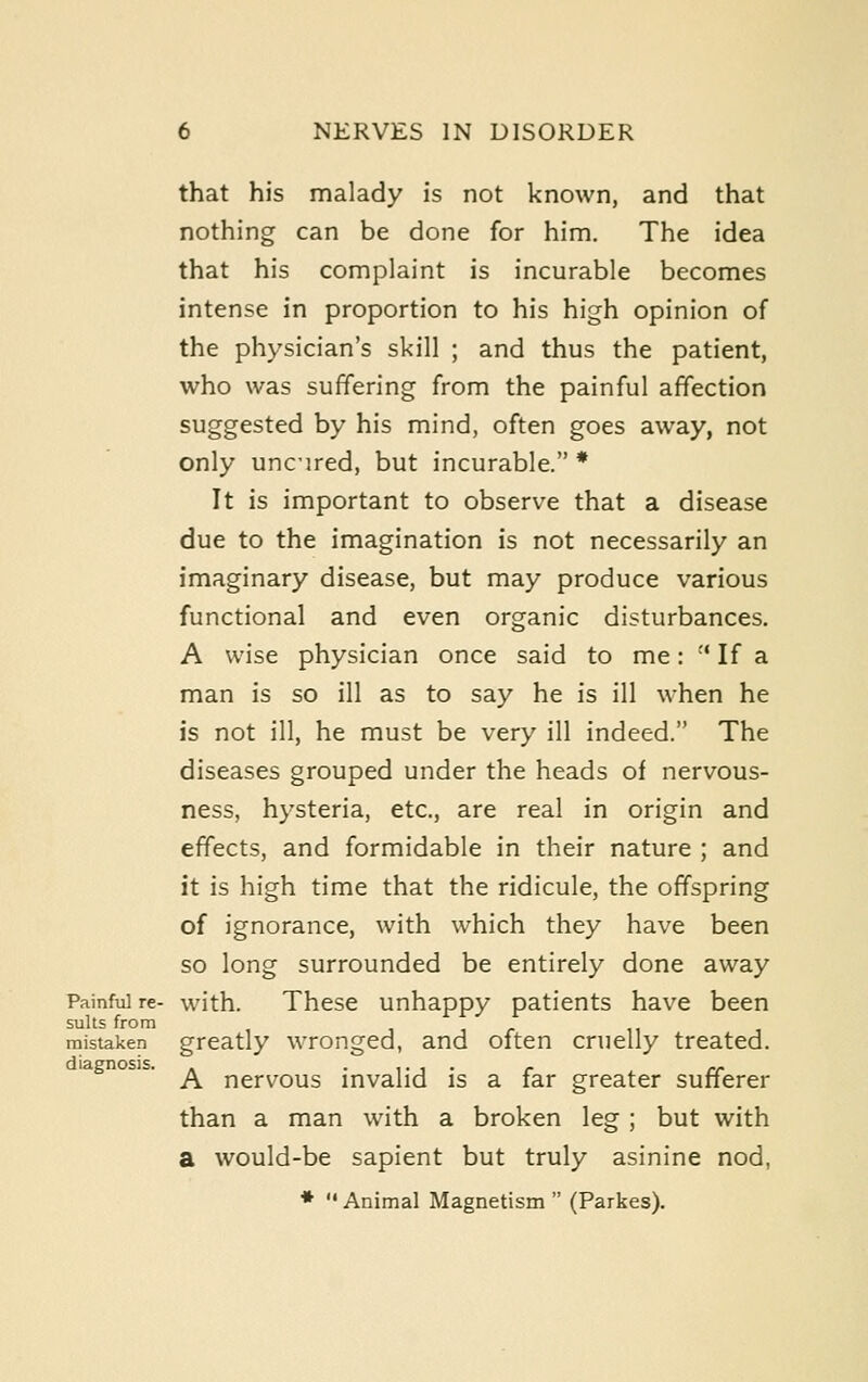 that his malady is not known, and that nothing can be done for him. The idea that his complaint is incurable becomes intense in proportion to his high opinion of the physician's skill ; and thus the patient, who was suffering from the painful affection suggested by his mind, often goes away, not only unc'ired, but incurable. * It is important to observe that a disease due to the imagination is not necessarily an imaginary disease, but may produce various functional and even organic disturbances. A wise physician once said to me: '* If a man is so ill as to say he is ill when he is not ill, he must be very ill indeed. The diseases grouped under the heads of nervous- ness, hysteria, etc., are real in origin and effects, and formidable in their nature ; and it is high time that the ridicule, the offspring of ignorance, with which they have been so long surrounded be entirely done away Painful re- with. These unhappy patients have been mistaken greatly wrongcd, and often cruelly treated. diagnosis. . .,.,.- .. A nervous mvalid is a iar greater sunerer than a man with a broken leg ; but with a would-be sapient but truly asinine nod, *  Animal Magnetism  (Parkes).