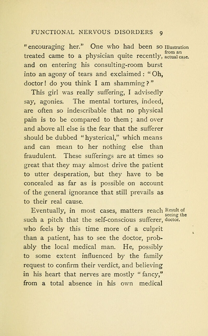 encouraging her. One who had been so lUustration , .... , from an treated came to a physician quite recently, actual case. and on entering his consulting-room burst into an agony of tears and exclaimed:  Oh, doctor! do you think I am shamming ?  This girl was really suffering, I advisedly say, agonies. The mental tortures, indeed, are often so indescribable that no physical pain is to be compared to them ; and over and above all else is the fear that the sufferer should be dubbed hysterical, which means and can mean to her nothing else than fraudulent. These sufferings are at times so great that they may almost drive the patient to utter desperation, but they have to be concealed as far as is possible on account of the general ignorance that still prevails as to their real cause. Eventually, in most cases, matters reach Result of seeing the such a pitch that the self-conscious sufferer, doctor. who feels by this time more of a culprit than a patient, has to see the doctor, prob- ably the local medical man. He, possibly to some extent influenced by the family request to confirm their verdict, and believing in his heart that nerves are mostly  fancy,'* from a total absence in his own medical