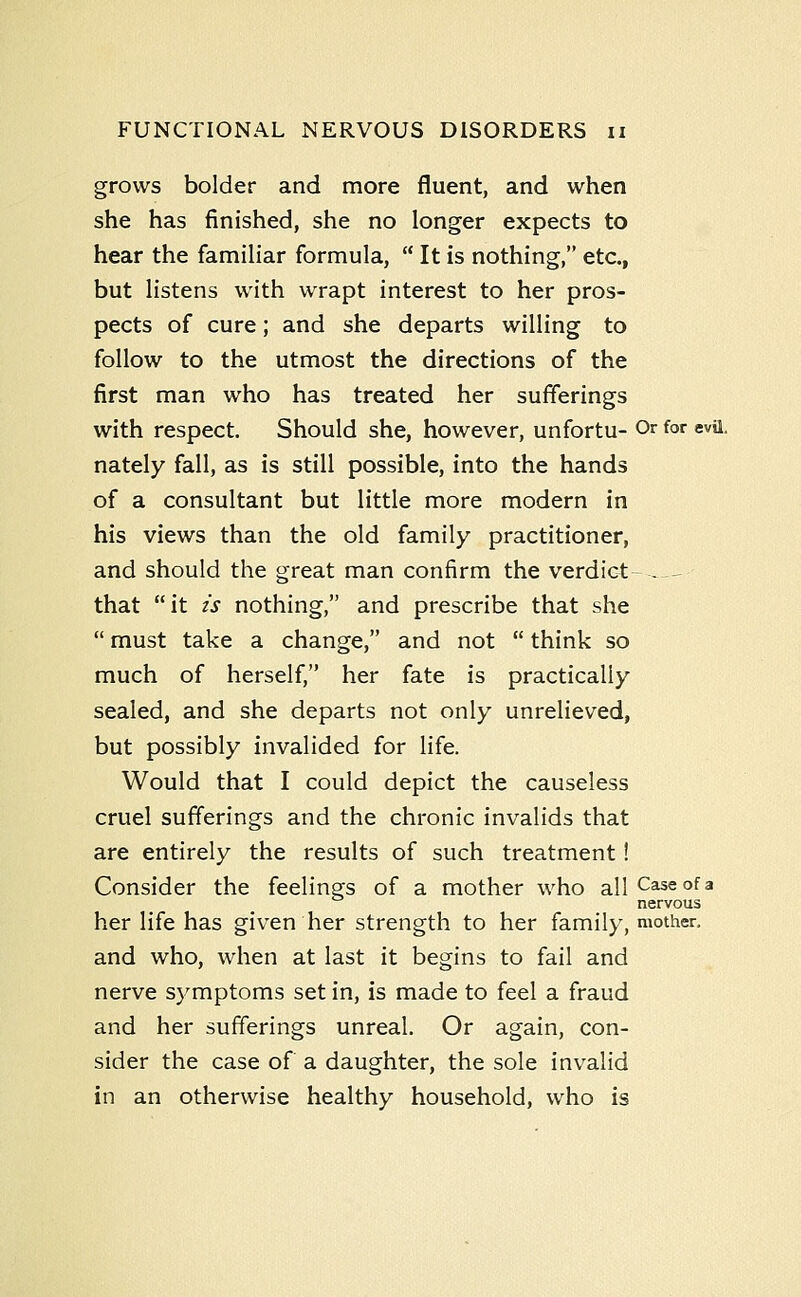 grows bolder and more fluent, and when she has finished, she no longer expects to hear the familiar formula,  It is nothing, etc., but listens with wrapt interest to her pros- pects of cure; and she departs willing to follow to the utmost the directions of the first man who has treated her sufferings with respect. Should she, however, unfortu- Or for evil, nately fall, as is still possible, into the hands of a consultant but little more modern in his views than the old family practitioner, and should the great man confirm the verdict - -^ that it is nothing, and prescribe that she  must take a change, and not  think so much of herself, her fate is practically sealed, and she departs not only unrelieved, but possibly invalided for life. Would that I could depict the causeless cruel sufferings and the chronic invalids that are entirely the results of such treatment! Consider the feelings of a mother who all Case of a nervous her life has given her strength to her family, mother, and who, when at last it begins to fail and nerve symptoms set in, is made to feel a fraud and her sufferings unreal. Or again, con- sider the case of a daughter, the sole invalid in an otherwise healthy household, who is