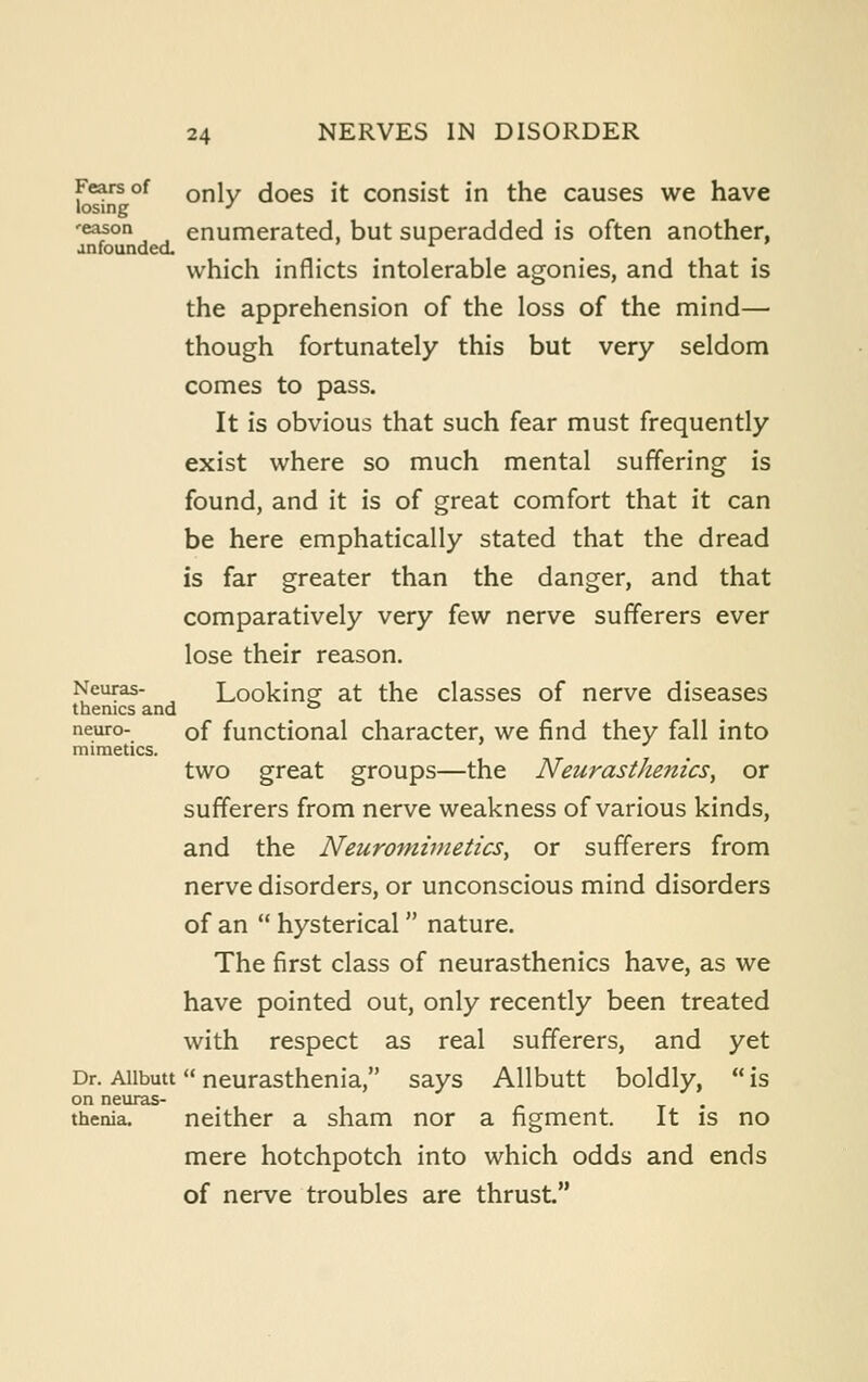 Fears of Q^iy ^^qq^ j|- consist in the causes we have losing -' 'eason enumerated, but superadded is often another, anfoundea which inflicts intolerable agonies, and that is the apprehension of the loss of the mind— though fortunately this but very seldom comes to pass. It is obvious that such fear must frequently exist where so much mental suffering is found, and it is of great comfort that it can be here emphatically stated that the dread is far greater than the danger, and that comparatively very few nerve sufferers ever lose their reason. Neuras- Looking at the classes of nerve diseases themes and ° neuro- of functional character, we find they fall into mimetics. two great groups—the Neurasthe7iics, or sufferers from nerve weakness of various kinds, and the Neuroniimetics, or sufferers from nerve disorders, or unconscious mind disorders of an  hysterical  nature. The first class of neurasthenics have, as we have pointed out, only recently been treated with respect as real sufferers, and yet Dr. Aiibutt neurasthenia, says Allbutt boldly,  is on neuras- thenia, neither a sham nor a figment. It is no mere hotchpotch into which odds and ends of nerve troubles are thrust