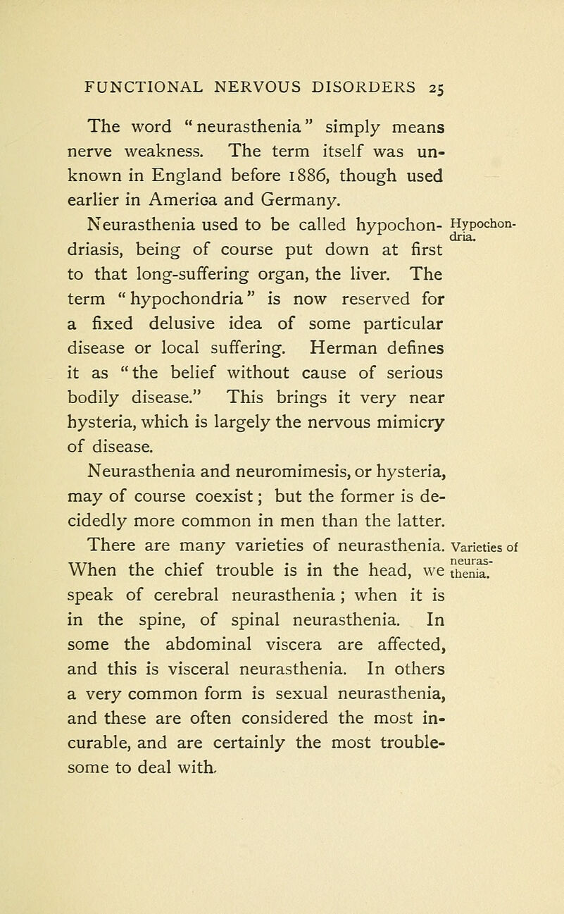 The word  neurasthenia simply means nerve weakness. The term itself was un- known in England before 1886, though used earlier in Amerioa and Germany. Neurasthenia used to be called hypochon- Hypochon- driasis, being of course put down at first to that long-suffering organ, the liver. The term  hypochondria is now reserved for a fixed delusive idea of some particular disease or local suffering. Herman defines it as the belief without cause of serious bodily disease. This brings it very near hysteria, which is largely the nervous mimicry of disease. Neurasthenia and neuromimesis, or hysteria, may of course coexist; but the former is de- cidedly more common in men than the latter. There are many varieties of neurasthenia. Varieties of When the chief trouble is in the head, we thenia. speak of cerebral neurasthenia; when it is in the spine, of spinal neurasthenia. In some the abdominal viscera are affected, and this is visceral neurasthenia. In others a very common form is sexual neurasthenia, and these are often considered the most in- curable, and are certainly the most trouble- some to deal with.