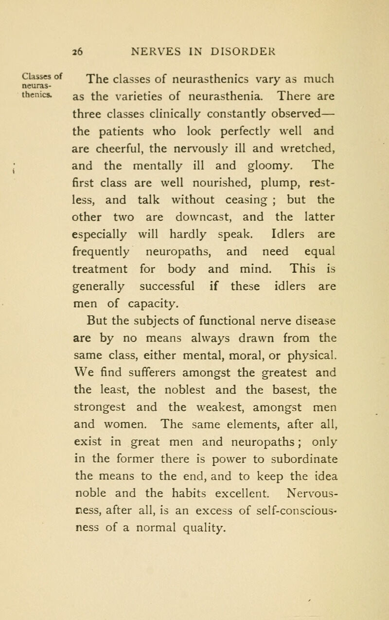 Classes of yj^g classcs of ncurasthenics vary as much neuras- ■' thenics. as the varieties of neurasthenia. There are three classes clinically constantly observed— the patients who look perfectly well and are cheerful, the nervously ill and wretched, and the mentally ill and gloomy. The first class are well nourished, plump, rest- less, and talk without ceasing ; but the other two are downcast, and the latter especially will hardly speak. Idlers are frequently neuropaths, and need equal treatment for body and mind. This is generally successful if these idlers are men of capacity. But the subjects of functional nerve disease are by no means always drawn from the same class, either mental, moral, or physical. We find sufferers amongst the greatest and the least, the noblest and the basest, the strongest and the weakest, amongst men and women. The same elements, after all, exist in great men and neuropaths; only in the former there is power to subordinate the means to the end, and to keep the idea noble and the habits excellent. Nervous- ness, after all, is an excess of self-conscious- ness of a normal quality.