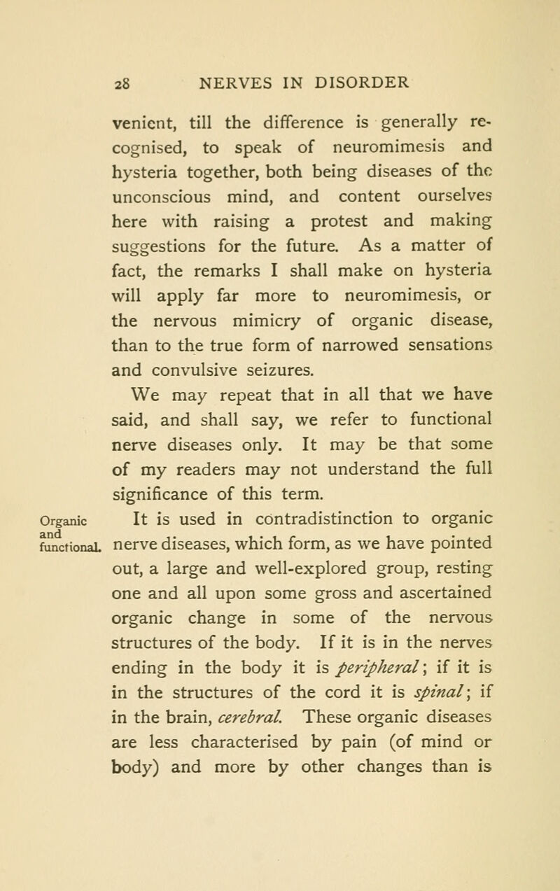 venient, till the difference is generally re- cognised, to speak of neuromimesis and hysteria together, both being diseases of the unconscious mind, and content ourselves here with raising a protest and making suggestions for the future. As a matter of fact, the remarks I shall make on hysteria will apply far more to neuromimesis, or the nervous mimicry of organic disease, than to the true form of narrowed sensations and convulsive seizures. We may repeat that in all that we have said, and shall say, we refer to functional nerve diseases only. It may be that some of my readers may not understand the full significance of this term. Organic It is used in contradistinction to organic functionaL nerve diseases, which form, as we have pointed out, a large and well-explored group, resting one and all upon some gross and ascertained organic change in some of the nervous structures of the body. If it is in the nerves ending in the body it is peripheral; if it is in the structures of the cord it is spinal; if in the brain, cerebral. These organic diseases are less characterised by pain (of mind or body) and more by other changes than is