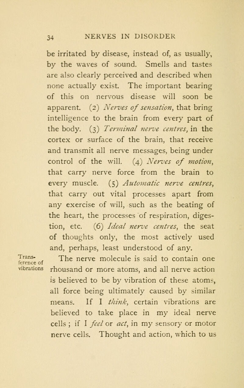 be irritated by disease, instead of, as usually, by the waves of sound. Smells and tastes are also clearly perceived and described when none actually exist. The important bearing of this on nervous disease will soon be apparent. (2) A'Cfves of sensation, that bring intelligence to the brain from every part of the body. (3) Terminal Jiei'oe centres, in the cortex or surface of the brain, that receive and transmit all nerve messages, being under control of the will. (4) Nerves of ^notion, that carry nerve force from the brain to every muscle. (5) Autoviatic nerve centres, that carry out vital processes apart from any exercise of will, such as the beating of the heart, the processes of respiration, diges- tion, etc. (6) Ideal tiente centres, the seat of thoughts only, the most actively used and, perhaps, least understood of any. Trans- 'W\^ nervc molecule is said to contain one fercnce of \'ibrauons rhousand or more atoms, and all nerve action is believed to be by vibration of these atoms, all force being ultimately caused by similar means. If I tJiink, certain vibrations are believed to take place in my ideal nerve cells ; if I feel or act, in my sensory or motor nerve cells. Thought and action, which to us