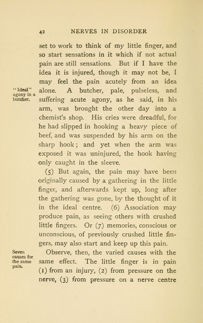 set to work to think of my little finger, and so start sensations in it which if not actual pain are still sensations. But if I have the idea it is injured, though it may not be, I may feel the pain acutely from an idea Ideal alone. A butcher, pale, pulseless, and agony in a *■ butcher, suffering acute agony, as he said, in his arm, was brought the other day into a chemist's shop. His cries were dreadful, for he had slipped in hooking a heavy piece of beef, and was suspended by his arm on the sharp hook; and yet when the arm was exposed it was uninjured, the hook having only caught in the sleeve. (5) But again, the pain may have been originally caused by a gathering in the little finger, and afterwards kept up, long after the gathering was gone, by the thought of it in the ideal centre. (6) Association may produce pain, as seeing others with crushed little fingers. Or (7) memories, conscious or unconscious, of previously crushed little fin- gers, may also start and keep up this pain. Seven Observe, then, the varied causes with the causes for the same same effect. The little finger is in pain pain. (i) from an injury, (2) from pressure on the nerve, (3) from pressure on a nerve centre
