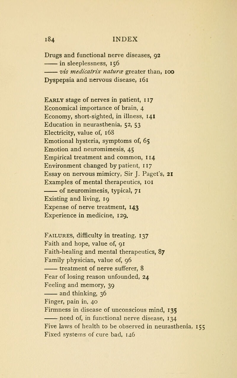 Drugs and functional nerve diseases, 92 in sleeplessness, 156 vis tnedicatrix ?taturcE greater than, 100 Dyspepsia and nervous disease, 161 Early stage of nerves in patient, 117 Economical importance of brain, 4 Economy, short-sighted, in illness, 141 Education in neurasthenia, 52, 53 Electricity, value of, 168 Emotional hysteria, symptoms of, 65 Emotion and neuromimesis, 45 Empirical treatment and common, 114 Environment changed by patient, 117 Essay on nervous mimicry. Sir J. Paget's, 21 Examples of mental therapeutics, 101 of neuromimesis, typical, 71 Existing and living, 19 Expense of nerve treatment, 143 Experience in medicine, 129. Failures, difficulty in treating, 137 Faith and hope, value of, 91 Faith-healing and mental therapeutics, 87 Family physician, value of, 96 treatment of nerve sufferer, 8 Fear of losing reason unfounded, 24 Feeling and memory, 39 and thinking, 36 Finger, pain in, 40 Firmness in disease of unconscious mind, 135 need of, in functional nerve disease, 134 Five laws of health to be observed in neurasthenia, 155 Fixed systems of cure bad, 14.6