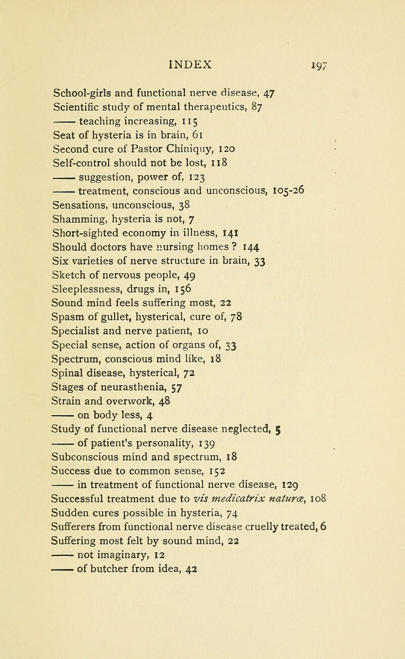 School-girls and functional nerve disease, 47 Scientific study of mental therapeutics, 87 teaching increasing, 115 Seat of hysteria is in brain, 61 Second cure of Pastor Chiniquy, 120 Self-control should not be lost, 118 suggestion, power of, 123 treatment, conscious and unconscious, 105-26 Sensations, unconscious, 38 Shamming, hysteria is not, 7 Short-sighted economy in illness, 141 Should doctors have nursing homes ? 144 Six varieties of nerve structure in brain, 33 Sketch of nervous people, 49 Sleeplessness, drugs in, 156 Sound mind feels suffering most, 22 Spasm of gullet, hysterical, cure of, 78 Specialist and nerve patient, 10 Special sense, action of organs of, 33 Spectrum, conscious mind like, 18 Spinal disease, hysterical, 72 Stages of neurasthenia, 57 Strain and overwork, 48 on body less, 4 Study of functional nerve disease neglected, $ of patient's personality, 139 Subconscious mind and spectrum, 18 Success due to common sense, 152 in treatment of functional nerve disease, 129 Successful treatment due to vis medicatrix naturce, 108 Sudden cures possible in hysteria, 74 Sufferers from functional nerve disease cruelly treated, 6 Suffering most felt by sound mind, 22 not imaginary, 12 of butcher from idea, 42