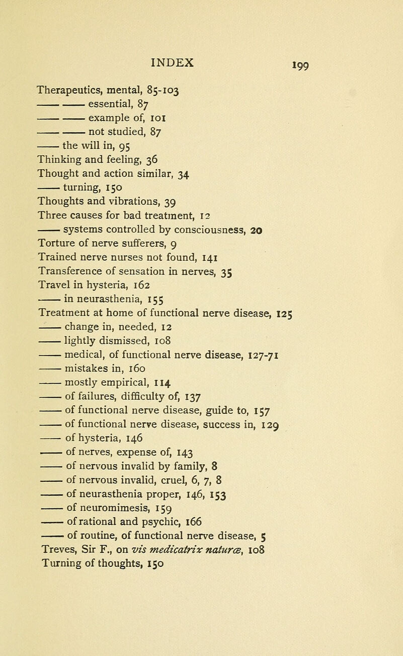 Therapeutics, mental, 85-103 essential, 87 example of, loi not studied, 87 the will in, 95 Thinking and feeling, 36 Thought and action similar, 34 turning, 150 Thoughts and vibrations, 39 Three causes for bad treatment, 12 systems controlled by consciousness, 20 Torture of nerve sufferers, 9 Trained nerve nurses not found, 141 Transference of sensation in nerves, 35 Travel in hysteria, 162 in neurasthenia, 155 Treatment at home of functional nerve disease, 125 change in, needed, 12 lightly dismissed, 108 medical, of functional nerve disease, 127-71 mistakes in, 160 mostly empirical, 114 of failures, difficulty of, 137 of functional nerve disease, guide to, 157 of functional nerve disease, success in, 129 of hysteria, 146 of nerves, expense of, 143 of nervous invalid by family, 8 of nervous invalid, cruel, 6, 7, 8 of neurasthenia proper, 146, 153 of neuromimesis, 159 of rational and psychic, 166 of routine, of functional nerve disease, 5 Treves, Sir F., on vis medicatrix natures^ io8 Turning of thoughts, 150