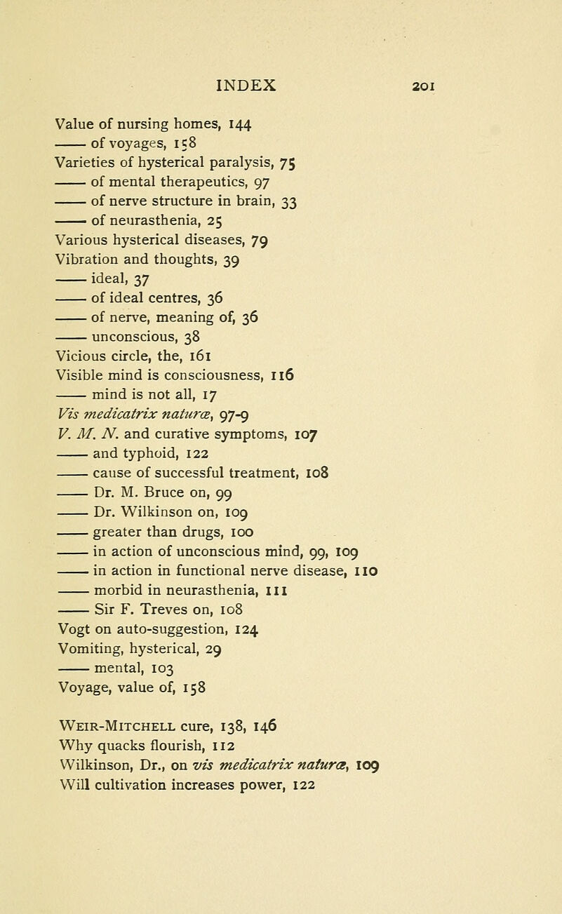 Value of nursing homes, 144 of voyages, 158 Varieties of hysterical paralysis, 75 of mental therapeutics, 97 of nerve structure in brain, 33 of neurasthenia, 25 Various hysterical diseases, 79 Vibration and thoughts, 39 ideal, 37 of ideal centres, 36 of nerve, meaning of, 36 unconscious, 38 Vicious circle, the, 161 Visible mind is consciousness, 116 mind is not all, 17 Vzs medicatrix natu?'CB, 97-9 V. M. N. and curative symptoms, 107 and typhoid, 122 cause of successful treatment, 108 Dr. M. Bruce on, 99 Dr. Wilkinson on, 109 greater than drugs, 100 in action of unconscious mind, 99, 109 in action in functional nerve disease, IIO morbid in neurasthenia, ill Sir F. Treves on, 108 Vogt on auto-suggestion, 124 Vomiting, hysterical, 29 mental, 103 Voyage, value of, 158 Weir-Mitchell cure, 138, 146 Why quacks flourish, II2 Wilkinson, Dr., on vis medicatrix naturce^ I09 Will cultivation increases power, 122