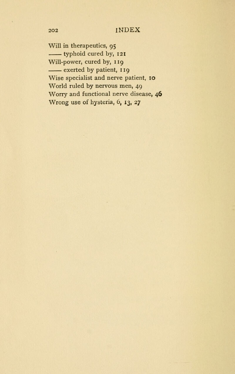 Will in therapeutics, 95 typhoid cured by, 121 Will-power, cured by, iig exerted by patient, 119 Wise specialist and nerve patient, 10 World ruled by nervous men, 49 Worry and functional nerve disease, 46 Wrong use of hysteria, 6, 13, 27