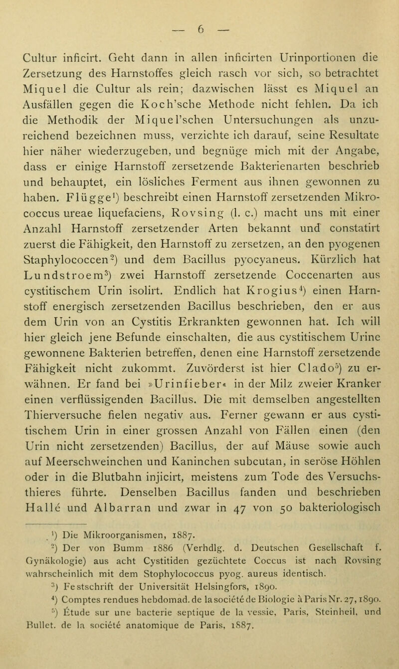 Zersetzung des Harnstoffes gleich rasch vor sich, so betrachtet Miquel die Cultur als rein; dazwischen lässt es Miquel an Ausfällen gegen die Koch'sche Methode nicht fehlen. Da ich die Methodik der Miquel'schen Untersuchungen als unzu- reichend bezeichnen muss, verzichte ich darauf, seine Resultate hier näher wiederzugeben, und begnüge mich mit der Angabe, dass er einige Harnstoff zersetzende Bakterienarten beschrieb und behauptet, ein lösliches Ferment aus ihnen gewonnen zu haben. Flügge1) beschreibt einen Harnstoff zersetzenden Mikro- coccus ureae liquefaciens, Rovsing (1. c.) macht uns mit einer Anzahl Harnstoff zersetzender Arten bekannt und constatirt zuerst die Fähigkeit, den Harnstoff zu zersetzen, an den pyogenen Staphylococcen2) und dem Bacillus pyocyaneus. Kürzlich hat Lundstroem5) zwei Harnstoff zersetzende Coccenarten aus cystitischem Urin isolirt. Endlich hat Krogius4) einen Harn- stoff energisch zersetzenden Bacillus beschrieben, den er aus dem Urin von an Cystitis Erkrankten gewonnen hat. Ich will hier gleich jene Befunde einschalten, die aus cystitischem Urine gewonnene Bakterien betreffen, denen eine Harnstoff zersetzende Fähigkeit nicht zukommt. Zuvörderst ist hier Clado5) zu er- wähnen. Erfand bei »Urinfieber« in der Milz zweier Kranker einen verflüssigenden Bacillus. Die mit demselben angestellten Thierversuche fielen negativ aus. Ferner gewann er aus cysti- tischem Urin in einer grossen Anzahl von Fällen einen (den Urin nicht zersetzenden) Bacillus, der auf Mäuse sowie auch auf Meerschweinchen und Kaninchen subcutan, in seröse Höhlen oder in die Blutbahn injicirt, meistens zum Tode des Versuchs- thieres führte. Denselben Bacillus fanden und beschrieben Halle und Albarran und zwar in 47 von 50 bakteriologisch ') Die Mikroorganismen, 1887. •) Der von Bumm 1886 (Verhdlg. d. Deutschen Gesellschaft f. Gynäkologie) aus acht Cystitiden gezüchtete Coccus ist nach Rovsing wahrscheinlich mit dem Stophylococcus pyog. aureus identisch. 3) Festschrift der Universität Helsingfors, 1890. 4) Comptes rendues hebdomad.de lasociete de Biologie ä Paris Nr. 27,1890. r') Etüde sur une bacterie septique de la vessie, Paris, Steinheil, und Bullet, de la societe anatomique de Paris, 1S87.