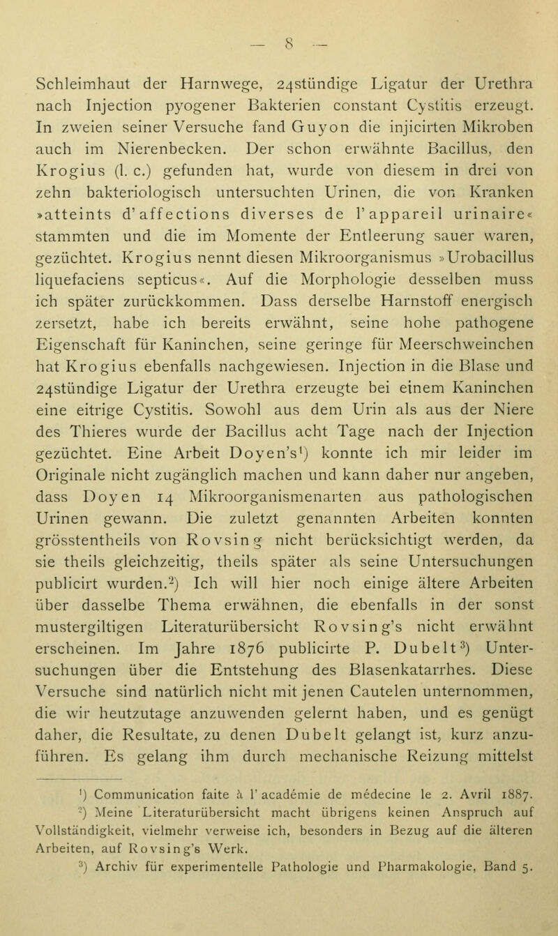 Schleimhaut der Harnwege, 24stündige Ligatur der Urethra nach Injection pyogener Bakterien constant Cystitis erzeugt. In zweien seiner Versuche fand Guyon die injicirten Mikroben auch im Nierenbecken. Der schon erwähnte Bacillus, den Krogius (1. c.) gefunden hat, wurde von diesem in drei von zehn bakteriologisch untersuchten Urinen, die von Kranken >atteints d'affections diverses de l'appareil urinaire« stammten und die im Momente der Entleerung sauer waren, gezüchtet. Krogius nennt diesen Mikroorganismus »Urobacillus liquefaciens septicus«. Auf die Morphologie desselben muss ich später zurückkommen. Dass derselbe Harnstoff energisch zersetzt, habe ich bereits erwähnt, seine hohe pathogene Eigenschaft für Kaninchen, seine geringe für Meerschweinchen hat Krogius ebenfalls nachgewiesen. Injection in die Blase und 24stündige Ligatur der Urethra erzeugte bei einem Kaninchen eine eitrige Cystitis. Sowohl aus dem Urin als aus der Niere des Thieres wurde der Bacillus acht Tage nach der Injection gezüchtet. Eine Arbeit Doyen's1) konnte ich mir leider im Originale nicht zugänglich machen und kann daher nur angeben, dass Doyen 14 Mikroorganismenarten aus pathologischen Urinen gewann. Die zuletzt genannten Arbeiten konnten grösstentheils von Rovsing nicht berücksichtigt werden, da sie theils gleichzeitig, theils später als seine Untersuchungen publicirt wurden.2) Ich will hier noch einige ältere Arbeiten über dasselbe Thema erwähnen, die ebenfalls in der sonst mustergiltigen Literaturübersicht Rovsing's nicht erwähnt erscheinen. Im Jahre 1876 publicirte P. Dübelt3) Unter- suchungen über die Entstehung des Blasenkatarrhes. Diese Versuche sind natürlich nicht mit jenen Cautelen unternommen, die wir heutzutage anzuwenden gelernt haben, und es genügt daher, die Resultate, zu denen Dübelt gelangt ist, kurz anzu- führen. Es gelang ihm durch mechanische Reizung mittelst ') Communication faite ä V academie de medecine le 2. Avril 1887. '-') Meine Literaturübersicht macht übrigens keinen Anspruch auf Vollständigkeit, vielmehr verweise ich, besonders in Bezug auf die älteren Arbeiten, auf Rovsing's Werk. 3) Archiv für experimentelle Pathologie und Pharmakologie, Band 5.