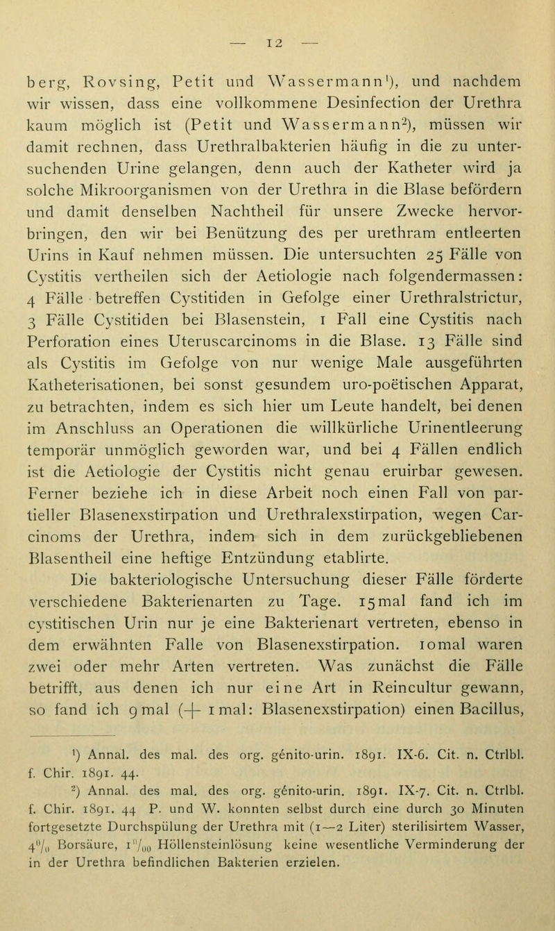 berg, Rovsing, Petit und Wassermann1), und nachdem wir wissen, dass eine vollkommene Desinfection der Urethra kaum möglich ist (Petit und Wassermann2), müssen wir damit rechnen, dass Urethralbakterien häufig in die zu unter- suchenden Urine gelangen, denn auch der Katheter wird ja solche Mikroorganismen von der Urethra in die Blase befördern und damit denselben Nachtheil für unsere Zwecke hervor- bringen, den wir bei Benützung des per urethram entleerten Urins in Kauf nehmen müssen. Die untersuchten 25 Fälle von Cystitis vertheilen sich der Aetiologie nach folgendermassen: 4 Fälle betreffen Cystitiden in Gefolge einer Urethralstrictur, 3 Fälle Cystitiden bei Blasenstein, 1 Fall eine Cystitis nach Perforation eines Uteruscarcinoms in die Blase. 13 Fälle sind als Cystitis im Gefolge von nur wenige Male ausgeführten Katheterisationen, bei sonst gesundem uro-poetischen Apparat, zu betrachten, indem es sich hier um Leute handelt, bei denen im Anschluss an Operationen die willkürliche Urinentleerung temporär unmöglich geworden war, und bei 4 Fällen endlich ist die Aetiologie der Cystitis nicht genau eruirbar gewesen. Ferner beziehe ich in diese Arbeit noch einen Fall von par- tieller Blasenexstirpation und Urethralexstirpation, wegen Car- cinoms der Urethra, indem sich in dem zurückgebliebenen Blasentheil eine heftige Entzündung etablirte. Die bakteriologische Untersuchung dieser Fälle förderte verschiedene Bakterienarten zu Tage. 15 mal fand ich im cystitischen Urin nur je eine Bakterienart vertreten, ebenso in dem erwähnten Falle von Blasenexstirpation. iomal waren zwei oder mehr Arten vertreten. Was zunächst die Fälle betrifft, aus denen ich nur eine Art in Reincultur gewann, so fand ich 9 mal (-(- imal: Blasenexstirpation) einen Bacillus, ') Annal. des mal. des org. genito-urin. 1891. IX-6. Cit. n. Ctrlbl. f. Chir. 1891. 44. 2) Annal. des mal. des org. genito-urin. 1891. IX-7. Cit. n. Ctrlbl. f. Chir. 1891. 44 P. und W. konnten selbst durch eine durch 30 Minuten fortgesetzte Durchspülung der Urethra mit (1—2 Liter) sterilisirtem Wasser, 411/,, Borsäure, i/ou Höllensteinlösung keine wesentliche Verminderung der in der Urethra befindlichen Bakterien erzielen.