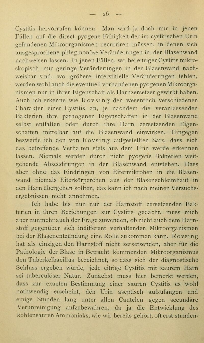 Cystitis hervorrufen können. Man \\ird ja doch nur in jenen Fällen auf die direct pyogene Fähigkeit der im cystitischen Urin gefundenen Mikroorganismen recurriren müssen, in denen sich ausgesprochene phlegmonöse Veränderungen in der Blasenwand nachweisen lassen. In jenen Fällen, wo bei eitriger Cystitis mikro- skopisch nur geringe Veränderungen in der Blasenwand nach- weisbar sind, wo gröbere interstitielle Veränderungen fehlen, werden wohl auch die eventuell vorhandenen pyogenen Mikroorga- nismen nur in ihrer Eigenschaft als Harnzersetzer gewirkt haben. Auch ich erkenne wie Rovsing den wesentlich verschiedenen Charakter einer Cystitis an, je nachdem die veranlassenden Bakterien ihre pathogenen Eigenschaften in der Blasenwand selbst entfalten oder durch ihre Harn zersetzenden Eigen- schaften mittelbar auf die Blasenwand einwirken. Hingegen bezweifle ich den von Rovsing aufgestellten Satz, dass sich das betreffende Verhalten stets aus dem Urin werde erkennen lassen. Niemals werden durch nicht pyogene Bakterien weit- gehende Abscedirungen in der Blasenwand entstehen. Dass aber ohne das Eindringen von Eitermikroben in die Blasen- wand niemals Eiterkörperchen aus der Blasenschleimhaut in den Harn übergehen sollten, das kann ich nach meinen Versuchs- ergebnissen nicht annehmen. Ich habe bis nun nur der Harnstoff zersetzenden Bak- terien in ihren Beziehungen zur Cystitis gedacht, muss mich aber nunmehr auch der Frage zuwenden, ob nicht auch dem Harn- stoff gegenüber sich indifferent verhaltenden Mikroorganismen bei der Blasenentzündung eine Rolle zukommen kann. Rovsing hat als einzigen den Harnstoff nicht zersetzenden, aber für die Pathologie der Blase in Betracht kommenden Mikroorganismus den Tuberkelbacillus bezeichnet, so dass sich der diagnostische Schluss ergeben würde, jede eitrige Cystitis mit saurem Harn sei tuberculöser Natur. Zunächst muss hier bemerkt werden, dass zur exacten Bestimmung einer sauren Cystitis es wohl nothwendig erscheint, den Urin aseptisch aufzufangen und einige Stunden lang unter allen Cautelen gegen secundäre Verunreinigung aufzubewahren, da ja die Entwicklung des kohlensauren Ammoniaks, wie wir bereits gehört, oft erst stunden-