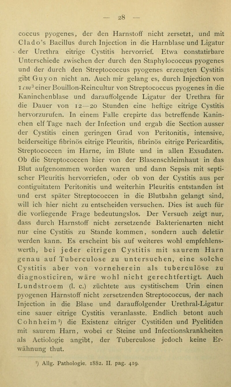 coccus pyogenes, der den Harnstoff nicht zersetzt, und mit Clado's Bacillus durch Injection in die Harnblase und Ligatur der Urethra eitrige Cystitis hervorrief. Etwa constatirbare Unterschiede zwischen der durch den Staphylococcus pyogenes und der durch den Streptococcus pyogenes erzeugten Cystitis gibt Guyon nicht an. Auch mir gelang es, durch Injection von icm'] einer Bouillon-Reincultur von Streptococcus pyogenes in die Kaninchenblase und darauffolgende Ligatur der Urethra für die Dauer von 12—20 Stunden eine heftige eitrige Cystitis hervorzurufen. In einem Falle crepirte das betreffende Kanin- chen elf Tage nach der Infection und ergab die Section ausser der Cystitis einen geringen Grad von Peritonitis, intensive, beiderseitige fibrinös eitrige Pleuritis, fibrinös eitrige Pericarditis, Streptococcen im Harne, im Blute und in allen Exsudaten. Ob die Streptococcen hier von der Blasenschleimhaut in das Blut aufgenommen worden waren und dann Sepsis mit septi- scher Pleuritis hervorriefen, oder ob von der Cystitis aus per contiguitatem Peritonitis und weiterhin Pleuritis entstanden ist und erst später Streptococcen in die Blutbahn gelangt sind, will ich hier nicht zu entscheiden versuchen. Dies ist auch für die vorliegende Frage bedeutungslos. Der Versuch zeigt nur, dass durch Harnstoff nicht zersetzende Bakterienarten nicht nur eine Cystitis zu Stande kommen, sondern auch deletär werden kann. Es erscheint bis auf weiteres wohl empfehlens- werth, bei jeder eitrigen Cystitis mit saurem Harn genau auf Tuberculose zu untersuchen, eine solche Cystitis aber von vorneherein als tuberculose zu diagnosticiren, wäre wohl nicht gerechtfertigt. Auch Lundstroem (1. c.) züchtete aus cystitischem Urin einen pyogenen Harnstoff nicht zersetzenden Streptococcus, der nach Injection in die Blase und darauffolgender Urethral-Ligatur eine sauer eitrige Cystitis veranlasste. Endlich betont auch Colin heim1) die Existenz eitriger Cystitiden und Pyelitiden mit saurem Harn, wobei er Steine und Infectionskrankheiten als Aetiologie angibt, der Tuberculose jedoch keine Er- wähnung thut.