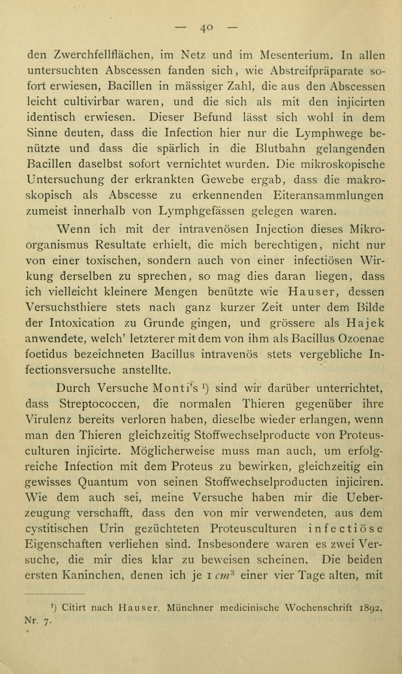 den Zwerchfellflächen, im Netz und im Mesenterium. In allen untersuchten Abscessen fanden sich, wie Abstreifpräparate so- fort erwiesen, Bacillen in massiger Zahl, die aus den Abscessen leicht cultivirbar waren, und die sich als mit den injicirten identisch erwiesen. Dieser Befund lässt sich wohl in dem Sinne deuten, dass die Infection hier nur die Lymphwege be- nützte und dass die spärlich in die Blutbahn gelangenden Bacillen daselbst sofort vernichtet wurden. Die mikroskopische Untersuchung der erkrankten Gewebe ergab, dass die makro- skopisch als Abscesse zu erkennenden Eiteransammlungen zumeist innerhalb von Lymphgefässen gelegen waren. Wenn ich mit der intravenösen Injection dieses Mikro- organismus Resultate erhielt, die mich berechtigen, nicht nur von einer toxischen, sondern auch von einer infectiösen Wir- kung derselben zu sprechen, so mag dies daran liegen, dass ich vielleicht kleinere Mengen benützte wie Hauser, dessen Versuchsthiere stets nach ganz kurzer Zeit unter dem Bilde der Intoxication zu Grunde gingen, und grössere als Hajek anwendete, welch' letzterer mit dem von ihm als Bacillus Ozoenae foetidus bezeichneten Bacillus intravenös stets vergebliche In- fectionsversuche anstellte. Durch Versuche Monti's ') sind wir darüber unterrichtet, dass Streptococcen, die normalen Thieren gegenüber ihre Virulenz bereits verloren haben, dieselbe wieder erlangen, wenn man den Thieren gleichzeitig Stoffwechselproducte von Proteus- culturen injicirte. Möglicherweise muss man auch, um erfolg- reiche Infection mit dem Proteus zu bewirken, gleichzeitig ein gewisses Quantum von seinen Stoffwechselproducten injiciren. Wie dem auch sei, meine Versuche haben mir die Ueber- zeugung verschafft, dass den von mir verwendeten, aus dem cystitischen Urin gezüchteten Proteusculturen infectiöse Eigenschaften verliehen sind. Insbesondere waren es zwei Ver- suche, die mir dies klar zu beweisen scheinen. Die beiden ersten Kaninchen, denen ich je i cm3 einer vier Tage alten, mit ') Citirt nach Hauser. Münchner mechanische Wochenschrift 1892, Nr. 7.