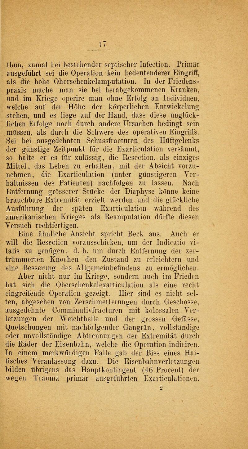 thun, zumal bei bestehender sepiischer Infection. Primär ausgeführt sei die Operation kein bedeutenderer Eingriff, als die hohe Oherschenkelamputation. In der Friedens- praxis mache man sie bei herabgekommenen Kranken, und im Kriege operire man ohne Erfolg an Individuen, welche auf der Höhe der körperlichen Entwickelung stehen, und es liege auf der Hand, dass diese unglück- lichen Erfolge noch durch andere Ursachen bedingt sein müssen, als durch die Schwere des operativen Eingriffs. Sei bei ausgedehnten Schussfracturen des Hüftgelenks der günstige Zeitpunkt für die Exarticulation versäumt, so halte er es für zulässig, die Kesection, als einziges Mittel, das Leben zu erhalten, mit der Absicht vorzu- nehmen, die Exarticulation (unter günstigeren Ver- hältnissen des Patienten) nachfolgen zu lassen. Nach Entfernung grösserer Stücke der Diaphyse könne keine brauchbare Extremität erzielt werden und die glückliche Ausführung der späten Exarticulation während des amerikanischen Krieges als Keamputation dürfte diesen Versuch rechtfertigen. Eine ähnliche Ansicht spricht Beck aus. Auch er will die Kesection vorausschicken, um der Indicatio vi- talis zu genügen, d.h. um durch Entfernung der zer- trümmerten Knochen den Zustand zu erleichtern und eine Besserung des Allgemeinbefindens zu ermöglichen. Aber nicht nur im Kriege, sondern auch im Frieden hat sich, die Oberschenkelexarticulation als eine recht eingreifende Operation gezeigt. Hier sind es nicht sel- ten, abgesehen von Zerschmetterungen durch Geschosse, ausgedehnte Comminutivfracturen mit kolossalen Ver- letzungen der Weichtheile und der grossen Gefässe, Quetschungen mit nachfolgender Gangrän, vollständige oder unvollständige Abtrennungen der Extremiiät durch die Kader der Eisenbahn, welche die Operation indiciren. In einem merkwürdigen Falle gab der Biss eines Hai- fisches Veranlassung dazu. Die Eisenbahnverletzungen Trilden übrigens das Hauptkontingent (46 Procent) der wegen Tiauma primär ausgeführten Exaiticulationen.