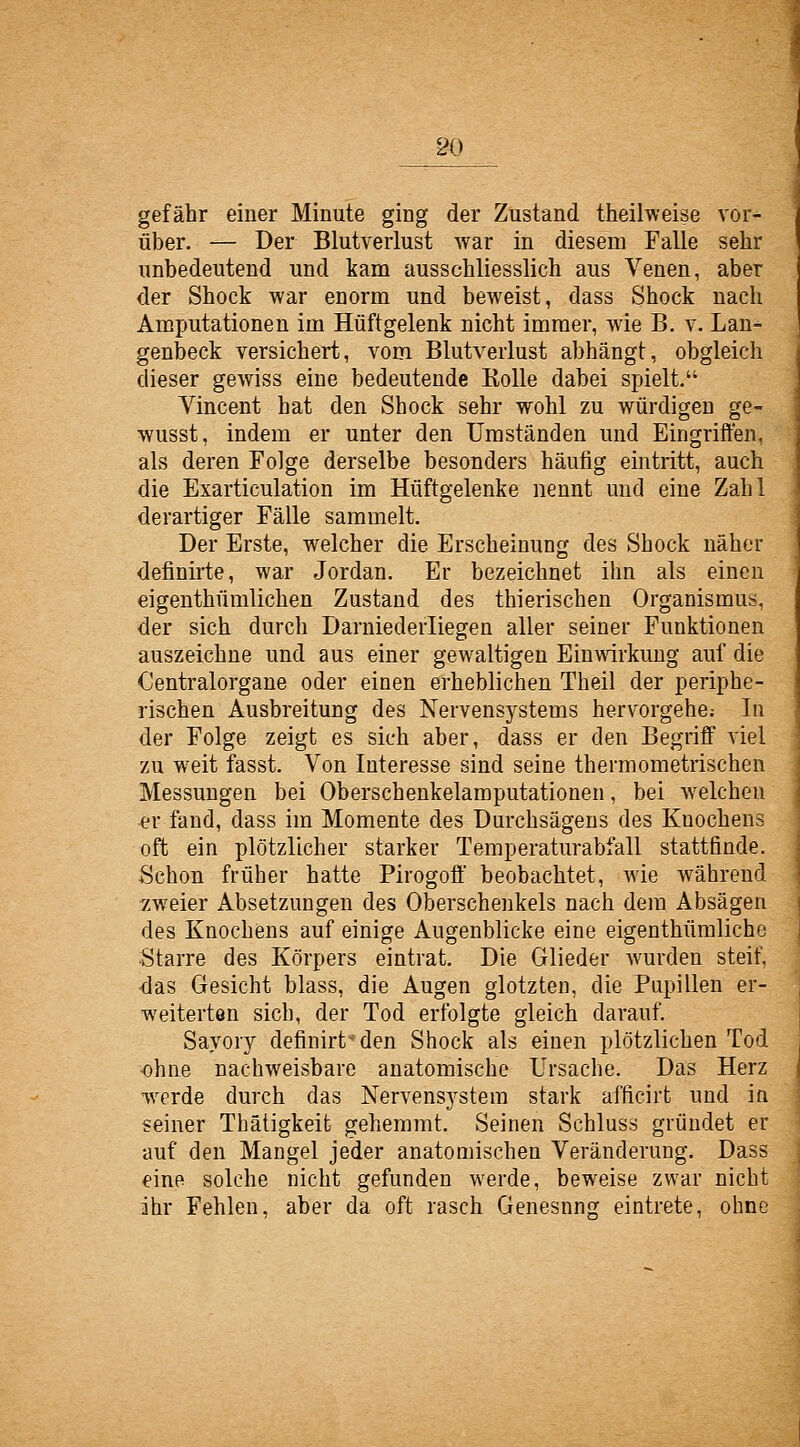 gefähr einer Minute ging der Zustand theilweise vor- über. — Der Blutverlust war in diesem Falle sehr unbedeutend und kam ausschliesslich aus Venen, aber der Shock war enorm und beweist, dass Shock nach Amputationen im Hüftgelenk nicht immer, wie B. v. Lan- genbeck versichert, vom Blutverlust abhängt, obgleich dieser gewiss eine bedeutende Kolle dabei spielt. Vincent hat den Shock sehr wohl zu würdigen ge- wusst, indem er unter den Umständen und Eingriffen, als deren Folge derselbe besonders häufig eintritt, auch die Exarticulation im Hüftgelenke nennt und eine Zahl derartiger Fälle sammelt. Der Erste, welcher die Erscheinung des Shock näher definirte, war Jordan. Er bezeichnet ihn als einen eigenthümlichen Zustand des thierischen Organismus, der sich durch Darniederliegen aller seiner Funktionen auszeichne und aus einer gewaltigen Einwirkung auf die Oentralorgane oder einen erheblichen Theil der periphe- rischen Ausbreitung des Nervensystems hervorgehe; In der Folge zeigt es sich aber, dass er den Begriff viel zu weit fasst. Von Interesse sind seine thermometrischen Messungen bei Oberschenkelamputationen, bei welchen £r fand, dass im Momente des Durchsägens des Knochens oft ein plötzlicher starker Temperaturabiall stattfinde. Schon früher hatte Pirogoff beobachtet, wie während zweier Absetzungen des Oberschenkels nach dem Absägen des Knochens auf einige Augenblicke eine eigenthümliche Starre des Körpers eintrat. Die Glieder wurden steif, ■das Gesicht blass, die Augen glotzten, die Pupillen er- weiterten sich, der Tod erfolgte gleich darauf. Sayory definirt^den Shock als einen plötzlichen Tod ohne nachweisbare anatomische Ursache. Das Herz werde durch das Nervensystem stark afficirt und in seiner Thäügkeit gehemmt. Seinen Schluss gründet er auf den Mangel jeder anatomischen Veränderung. Dass eine solche nicht gefunden werde, beweise zwar nicht ihr Fehlen, aber da oft rasch Genesung eintrete, ohne