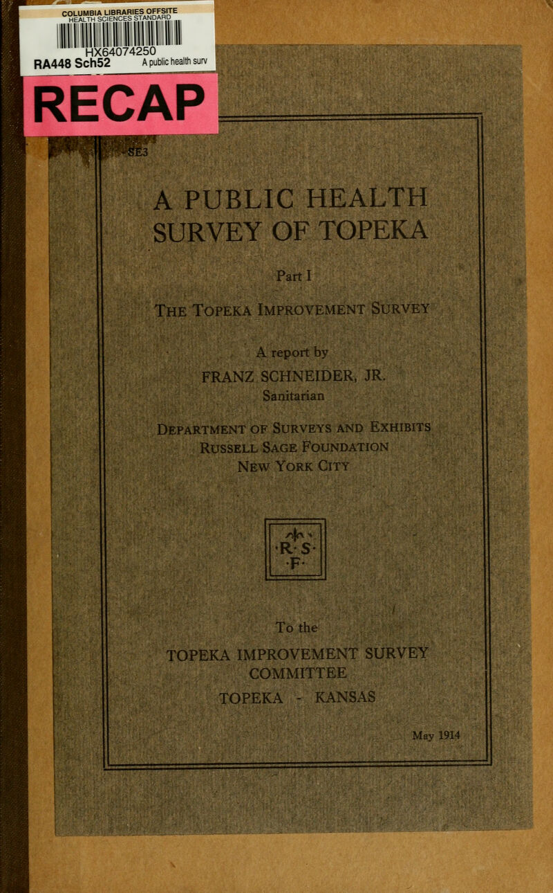 COLUMBIA LIBRARIES OFFSITE HEALTH SCIENCES STANDARD HX64074250 RA448 Sch52 a public health s RECAP A PUBLIC HEALTH SURVEY OF TOPEKA Parti The Tofeka Improvement Survey A report by FRANZ SCHNEIDER, JR. Sanitarian Department of Surveys and Exhibits Russell Sage Foundation New York City To the TOPEKA IMPROVEMENT SURVEY COMMITTEE TOPEKA - KANSAS May 1914