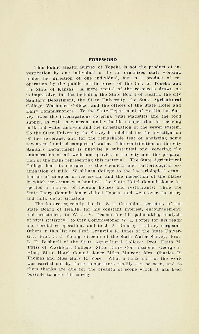 FOREWORD This Public Health Survey of Topeka is not the product of in- vestigation by one individual or by an organized staff working under the direction of one individual, but is a product of co- operation by the public health forces of the City of Topeka and the State of Kansas. A mere recital of the resources drawn on is impressive, the list including the State Board of Health, the city Sanitary Department, the State University, the State Agricultural College, Washburn College, and the offices of the State Hotel and Dairy Commissioners. To the State Department of Health the Sur- vey owes the investigations covering vital statistics and the food supply, as well as generous and valuable co-operation in securing milk and water analysis and the investigation of the sewer system. To the State University the Survey is indebted for the investigation of the sewerage, and for the remarkable feat of analyzing some seventeen hundred samples of water. The contribution of the city Sanitary Department is likewise a substantial one, covering the enumeration of all wells and privies in the city and the prepara- tion of t^ie maps representing this material. The State Agricultural College lent its energies to the chemical and bacteriological ex- amination of milk; Washburn College to the bacteriological exam- ination of samples of ice cream, and the inspection of the places in which ice cream was handled; the State Hotel Commissioner in- spected a number of lodging houses and restaurants; while the State Dairy Commissioner visited Topeka and went over the dairy and milk depot situation. Thanks are especially due Dr. S. J. Crumbine, secretary of the State Board of Health, for his constant interest, encouragement, and assistance; to W. J. V. Deacon for his painstaking analysis of vital statistics; to City Commissioner W. L Porter for his ready and cordial co-operation; and to J. A. Ramsey, sanitary sergeant. Others in this list are Prof. Granville R. Jones of the State Univer- sity; Prof. C. C. Young, director of the State Water Survey; Prof. L. D. Bushnell of the State Agricultural College; Prof. Edith M. Twiss of Washburn College; State Dairy Commissioner George P. Hine; State Hotel Commissioner Miles Mulroy; Mrs. Charles B. Thomas and Miss Mary R. Vose. What a large part of the work was carried out by these co-operators readily can be seen, and to them thanks are due for the breadth of scope which it has been possible to give this survey.