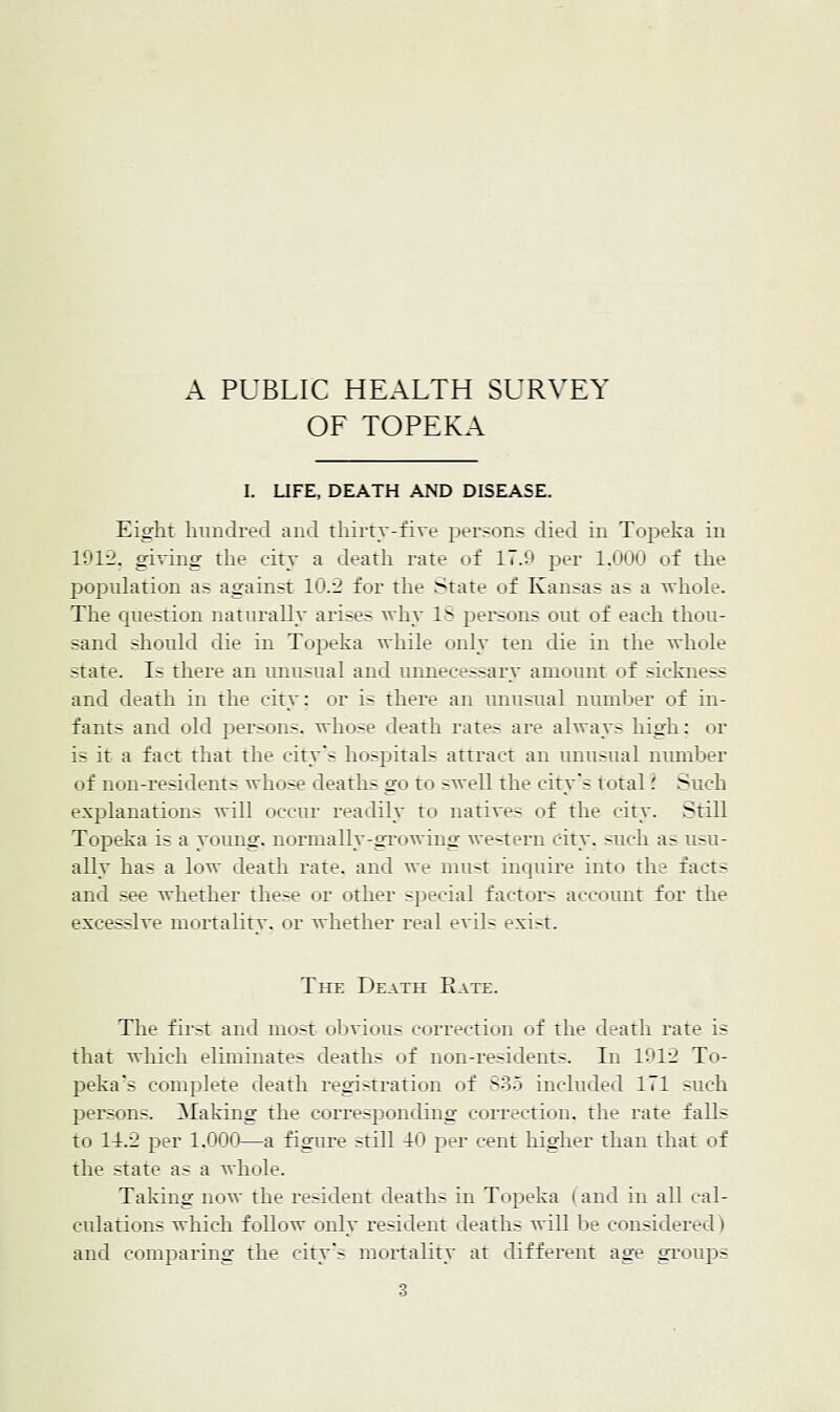 OF TOPEKA I. LIFE, DEATH AND DISEASE. Eight hundred and thirty-five persons died in Topeica in li^l-2. giving the city a death rate of 17.'.?' per iJJOiJ cif tlie population as against 10.2 for the ^tate of Kansas as a whole. The question naturally arises why IS persons out of each thou- sand should die in Topeka while only ten die in the whole state. Is there an unusual and unnecessary amotmt of sickness and death in the city: or is there an unusual number of in- fants and old persons, whose death rates are always high; or is it a fact that the city's hospitals attract an unusual number of non-residents whose deaths go to swell the city's i otal' Such explanations will occur readily to natives of the i ity. Still Topeka is a yoting. normally-growing western city, such as usu- ally has a low death rate, and we must inquu-e into the facts and see whether these or other special factors accoimt for the excessive rnr>rtality. or whether real evils exi>t. The Death Eate. Tile fir^t and mo-t oljvious correction of tlie death rate is that which eliminates deaths of non-residents. In 191l^ To- peka's complete death registration of So-i included 171 such j^ersons. Making the correspondhig correction, the rate falls to 14.1' per 1.000—a figure still 40 per cent higher than that of the state as a whole. Taking now the resident deaths in Topeka i and in all cal- ctilations which follow only resident deaths will be considered) and comparing the city's mortality at different age grotips