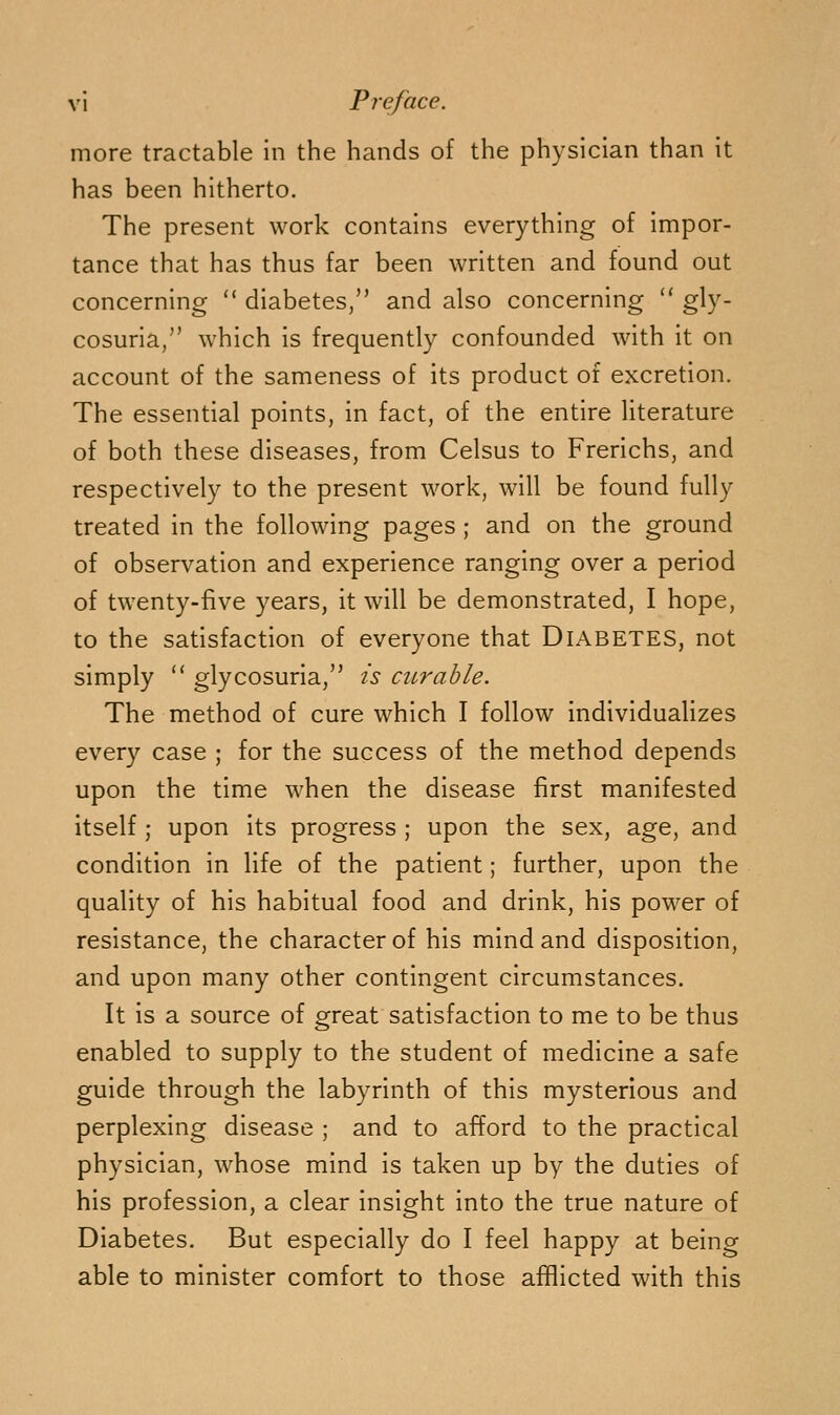 more tractable in the hands of the physician than it has been hitherto. The present work contains everything of impor- tance that has thus far been written and found out concerning  diabetes, and also concerning  gly- cosuria/' which is frequently confounded with it on account of the sameness of its product of excretion. The essential points, in fact, of the entire literature of both these diseases, from Celsus to Frerichs, and respectively to the present work, will be found fully treated in the following pages ; and on the ground of observation and experience ranging over a period of twenty-five years, it will be demonstrated, I hope, to the satisfaction of everyone that Diabetes, not simply  glycosuria, is curable. The method of cure which I follow individualizes every case ; for the success of the method depends upon the time when the disease first manifested itself ; upon its progress ; upon the sex, age, and condition in life of the patient; further, upon the quality of his habitual food and drink, his power of resistance, the character of his mind and disposition, and upon many other contingent circumstances. It is a source of great satisfaction to me to be thus enabled to supply to the student of medicine a safe guide through the labyrinth of this mysterious and perplexing disease ; and to afford to the practical physician, whose mind is taken up by the duties of his profession, a clear insight into the true nature of Diabetes. But especially do I feel happy at being able to minister comfort to those afflicted with this