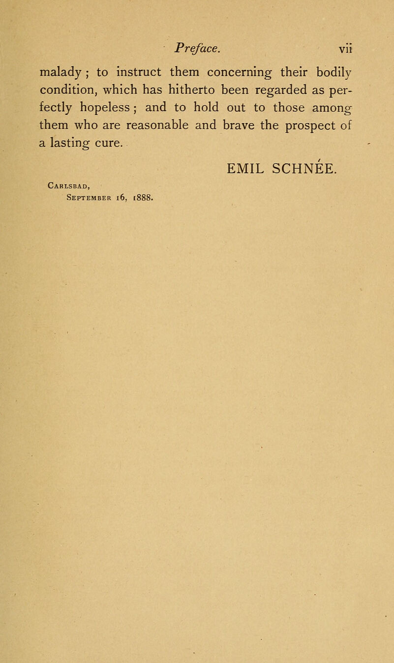 malady ; to instruct them concerning their bodily condition, which has hitherto been regarded as per- fectly hopeless ; and to hold out to those among them who are reasonable and brave the prospect of a lasting cure. EMIL SCHNEE. Caklsbad, September i6. if