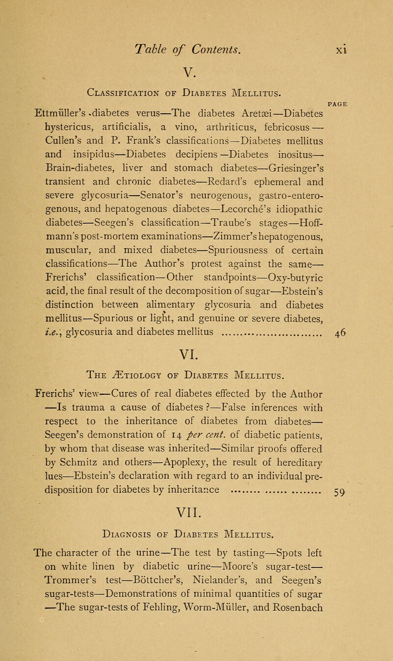 V. Classification of Diabetes Mellitus. PAGE Ettmiiller's .diabetes verus—The diabetes Aretsei—Diabetes hystericus, artificialis, a vino, arthriticus, febricosns — Cullen's and P. Frank's classifications—Diabetes mellitus and insipidus—Diabetes decipiens —Diabetes inositus— Brain-diabetes, liver and stomach diabetes—Griesinger's transient and chronic diabetes—Redard's ephemeral and severe glycosuria—Senator's neurogenous, gastro-entero- genous, and hepatogenous diabetes—Lecorche's idiopathic diabetes—Seegen's classification—Traube's stages—Hoflf- mann's post-mortem examinations—Zimmer's hepatogenous, muscular, and mixed diabetes—Spuriousness of certain classifications—The Author's protest against the same— Frerichs' classification—Other standpoints—Oxy-butyric acid, the final result of the decomposition of sugar—Ebstein's distinction between alimentary glycosuria and diabetes meUitus—Spurious or light, and genuine or severe diabetes, i.e., glycosuria and diabetes mellitus 46 VI. The Etiology of Diabetes Mellitus. Frerichs' view—Cures of real diabetes effected by the Author —Is trauma a cause of diabetes ?—False inferences with respect to the inheritance of diabetes from diabetes— Seegen's demonstration of 14 per cent, of diabetic patients, by whom that disease was inherited—Similar proofs offered by Schmitz and others—Apoplexy, the result of hereditary lues—Ebstein's declaration with regard to an individual pre- disposition for diabetes by inheritance 5^ VII. Diagnosis of Diabetes Mellitus. The character of the urine—The test by tasting—Spots left on white linen by diabetic urine—Moore's sugar-test— Trommer's test—Bottcher's, Nielander's, and Seegen's sugar-tests—Demonstrations of minimal quantities of sugar —The sugar-tests of Fehling, Worm-Miiller, and Rosenbach
