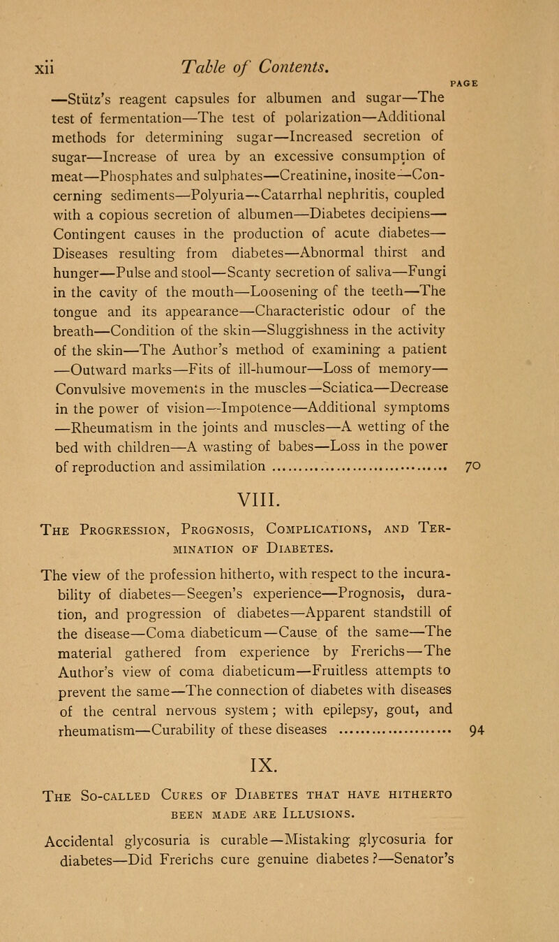 PAGE —Stiitz's reagent capsules for albumen and sugar—The test of fermentation—The test of polarization—Additional methods for determining sugar—Increased secretion of sugar—Increase of urea by an excessive consumption of meat—Phosphates and sulphates—Creatinine, inosite—Con- cerning sediments—Polyuria—Catarrhal nephritis, coupled with a copious secretion of albumen—Diabetes decipiens— Contingent causes in the production of acute diabetes—■ Diseases resulting from diabetes—Abnormal thirst and hunger—Pulse and stool—Scanty secretion of saliva—Fungi in the cavity of the mouth—Loosening of the teeth—The tongue and its appearance—Characteristic odour of the breath—Condition of the skin—Sluggishness in the activity of the skin—The Author's method of examining a patient —Outward marks—Fits of ill-humour—Loss of memory— Convulsive movements in the muscles—Sciatica—Decrease in the power of vision—Impotence—Additional symptoms —Rheumatism in the joints and muscles—A wetting of the bed with children—A wasting of babes—Loss in the power of reproduction and assimilation 70 VIII. The Progression, Prognosis, Complications, and Ter- mination OF Diabetes. The view of the profession hitherto, with respect to the incura- bility of diabetes—Seegen's experience—Prognosis, dura- tion, and progression of diabetes—Apparent standstill of the disease—Coma diabeticum—Cause of the same—The material gathered from experience by Frerichs—The Author's view of coma diabeticum—Fruitless attempts to prevent the same—The connection of diabetes with diseases of the central nervous system; with epilepsy, gout, and rheumatism—Curability of these diseases 94 IX. The So-called Cures of Diabetes that have hitherto been made are Illusions. Accidental glycosuria is curable—Mistaking glycosuria for diabetes—Did Frerichs cure genuine diabetes ?—Senator's