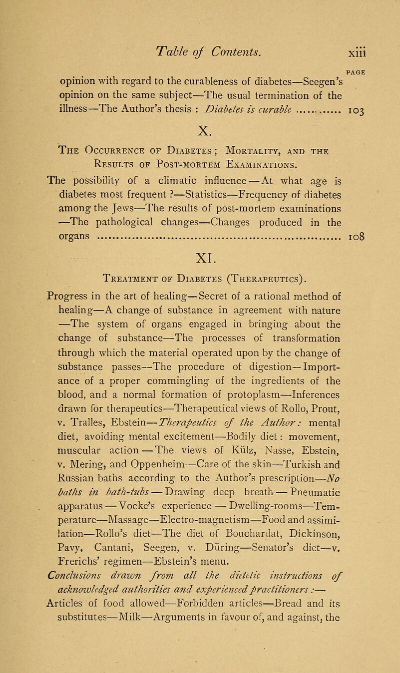 PAGE opinion with regard to the curableness of diabetes—Seegen's opinion on the same subject—The usual termination of the illness—The Author's thesis : Diabetes is curable 103 X. The Occurrence of Diabetes ; Mortality, and the Results of Post-mortem Examinations. The possibility of a climatic influence—At what age is diabetes most frequent ?—Statistics—Frequency of diabetes among the Jews—The results of post-mortem examinations —The pathological changes—Changes produced in the organs 108 XI. Treatment of Diabetes (Therapeutics). Progress in the art of healing—Secret of a rational method of healing—A change of substance in agreement with nature —The system of organs engaged in bringing about the change of substance—The processes of transformation through which the material operated upon by the change of substance passes—The procedure of digestion—Import- ance of a proper commingling of the ingredients of the blood, and a normal formation of protoplasm—Inferences drawn for therapeutics—Therapeutical views of Rollo, Prout, V. Tralles, Ebstein—Therapeutics of the Author: mental diet, avoiding mental excitement—Bodily diet: movement, muscular action—The views of Klilz, Nasse, Ebstein, v. Mering, and Oppenheim—Care of the skin—Turkish and Russian baths according to the Author's prescription—No baths in bath-tubs — Drawing deep breath — Pneumatic apparatus — Vocke's experience — Dwelling-rooms—Tem- perature—Massage—Electro-magnetism—Food and assimi- lation—Rollo's diet—The diet of Bouchardat, Dickinson, Pavy, Cantani, Seegen, v. Diiring—Senator's diet—v. Frerichs' regimen—Ebstein's menu. Conclusions drawn from all the dietetic instructions of acknowledged authorities and experienced practitioners :— Articles of food allowed—Forbidden articles—Bread and its substitutes—Milk—Arguments in favour of, and against, the