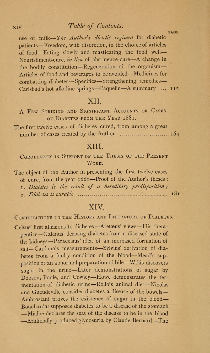 PAGE use of milk—The Author's dietetic regimen for diabetic patients—Freedom, witli discretion, iu the choice of articles of food—Eating slowly and masticating the food well— Nourishment-cure, in lieu of abstinence-cure—A change in the bodily constitution—Regeneration of the organism— Articles of food and beverages to be avoided—Medicines for combatting diabetes—Specifics—Strengthening remedies— Carlsbad's hot alkaline springs—Paquelin—A summary ... 115 XII. A Few Striking and Significant Accounts of Cases OF Diabetes from the Year 1881. The first twelve cases of diabetes cured, from among a great number of cases treated by the Author 164 XIII. Corollaries in Support of the Thesis of the Present Work. The object of the Author in presenting the first twelve cases of cure, from the year 1881—Proof of the Author's theses : 1. Diabetes is the result of a hereditary predisposition; 2. Diabetes is curable 181 XIV. ■Contributions to the History and Literature of Diabetes. •Celsus' first allusions to diabetes—Aretaeus' views—His thera- peutics—Galenus' deriving diabetes from a diseased state of the kidneys—Paracelsus' idea of an increased formation of salt—Cardano's measurements—Sylvius' derivation of dia- betes from a faulty condition of the blood—Mead's sup- position of an abnormal preparation of bile—Willis discovers sugar in the urine—Later demonstrations of sugar by Dobson, Poole, and Cowley—Howe demonstrates the fer- mentation of diabetic urine—Rollo's animal diet—Nicolas and Gueudeville consider diabetes a disease of the bowels— Ambrosiani proves the existence of sugar in the blood— Bouchardat supposes diabetes to be a disease of the stomach —Mialhe declares the seat of the disease to be in the blood —Artificially produced glycosuria by Claude Bernard—The