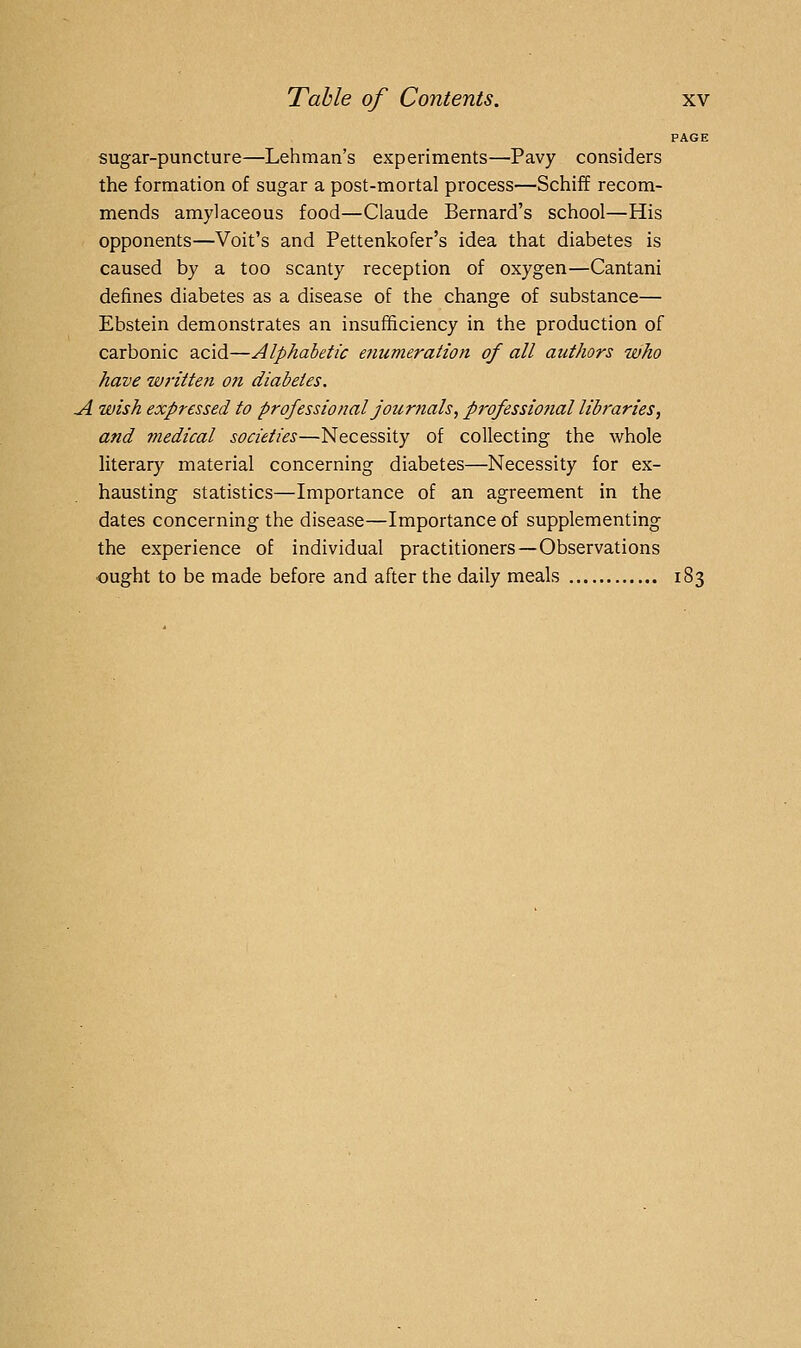 PAGE sugar-puncture—Lehman's experiments—Pavy considers the formation of sugar a post-mortal process—Schiff recom- mends amylaceous food—Claude Bernard's school—His opponents—Voit's and Pettenkofer's idea that diabetes is caused by a too scanty reception of oxygen—Cantani defines diabetes as a disease of the change of substance— Ebstein demonstrates an insufficiency in the production of carbonic acid—Alphabetic etiumeraiion of all authors who have written o?i diabetes. A wish expressed to professional journals, p7vfessio?tal libraries, and medical societies—Necessity of collecting the whole literary material concerning diabetes—Necessity for ex- hausting statistics—Importance of an agreement in the dates concerning the disease—Importance of supplementing the experience of individual practitioners—Observations ought to be made before and after the daily meals 183
