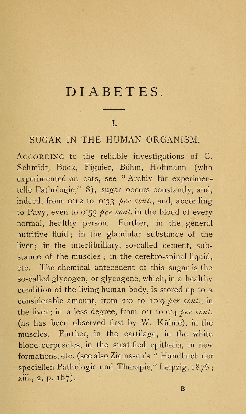 DIABETES. I. SUGAR IN THE HUMAN ORGANISM. According to the reliable investigations of C. Schmidt, Bock, Figuier, Bohm, Hoffmann (who experimented on cats, see  Archiv fiir experimen- telle Pathologie,'' 8), sugar occurs constantly, and, indeed, from oi2 to 0*33 per cent., and, according to Pavy, even to 0*53 per cent, in the blood of every normal, healthy person. Further, in the general nutritive fluid ; in the glandular substance of the liver; in the interfibrillary, so-called cement, sub- stance of the muscles ; in the cerebro-spinal liquid, etc. The chemical antecedent of this sugar is the so-called glycogen, or glycogene, whichj in a healthy condition of the living human body, is stored up to a considerable amount, from 2*0 to lo'g per cent., in the liver; in a less degree, from o*i to o'\per cent. (as has been observed first by W. Kiihne), in the muscles. Further, in the cartilage, in the white blood-corpuscles, in the stratified epithelia, in new formations, etc. (see also Ziemssen's  Handbuch der speciellen Pathologic und Therapie,'' Leipzig, 1876 ; xiii., 2, p. 187). B