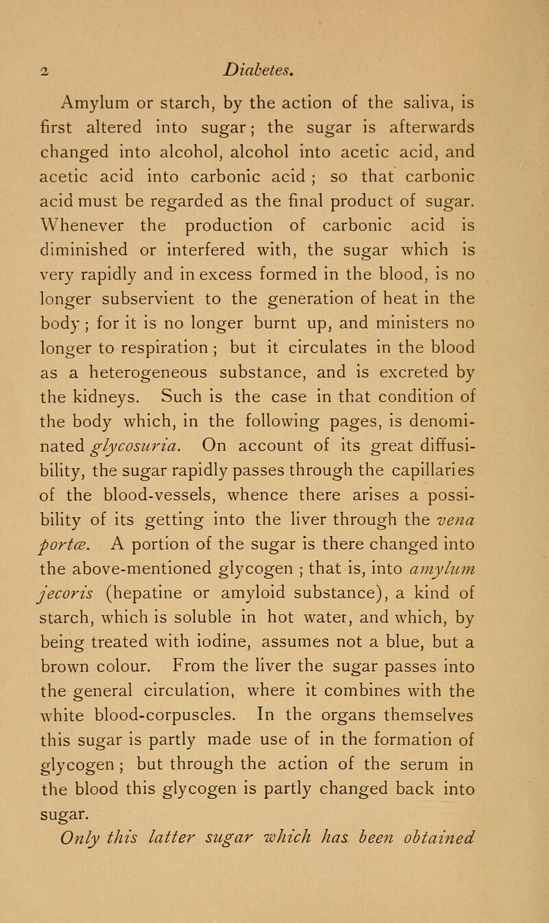 Amylum or starch, by the action of the sahva, is first altered into sugar; the sugar is afterwards changed into alcohol, alcohol into acetic acid, and acetic acid into carbonic acid ; so that carbonic acid must be regarded as the final product of sugar. Whenever the production of carbonic acid is diminished or interfered with, the sugar which is very rapidly and in excess formed in the blood, is no longer subservient to the generation of heat in the body ; for it is no longer burnt up, and ministers no longer to respiration ; but it circulates in the blood as a heterogeneous substance, and is excreted by the kidneys. Such is the case in that condition of the body which, in the following pages, is denomi- nated glycosuria. On account of its great diffusi- bility, the sugar rapidly passes through the capillaries of the blood-vessels, whence there arises a possi- bility of its getting into the liver through the vena portcB. A portion of the sugar is there changed into the above-mentioned glycogen ; that is, into amylum jecoris (hepatine or amyloid substance), a kind of starch, which is soluble in hot water, and which, by being treated with iodine, assumes not a blue, but a brown colour. From the liver the sugar passes into the general circulation, where it combines with the white blood-corpuscles. In the organs themselves this sugar is partly made use of in the formation of glycogen ; but through the action of the serum in the blood this glycogen is partly changed back into sugar. Only this latter sugar which has been obtained