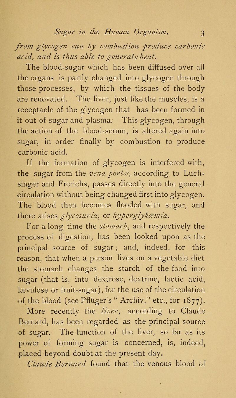 from glycogen can by combustion produce carbonic acid, and is thus able to generate heat. The blood-sugar which has been diffused over all the organs is partly changed into glycogen through those processes, bv which the tissues of the body are renovated. The liver, just like the muscles, is a receptacle of the glycogen that has been formed in it out of sugar and plasma. This glycogen, through the action of the blood-serum, is altered again into sugar, in order finally by combustion to produce carbonic acid. If the formation of glycogen is interfered with, the sugar from the vena portcB, according to Luch- singer and Frerichs, passes directly into the general circulation without being changed first into glycogen. The blood then becomes flooded with sugar, and there arises glycosuria, or hyperglykceinia. For a long time the stomach, and respectively the process of digestion, has been looked upon as the principal source of sugar; and, indeed, for this reason, that when a person lives on a vegetable diet the stomach changes the starch of the food into sugar (that is, into dextrose, dextrine, lactic acid, laevulose or fruit-sugar), for the use of the circulation of the blood (see Pfliiger's  Archiv,'' etc., for 1877). More recently the liver, according to Claude Bernard, has been regarded as the principal source of sugar. The function of the liver, so far as its power of forming sugar is concerned, is, indeed, placed beyond doubt at the present day. Claude Bernard found that the venous blood of
