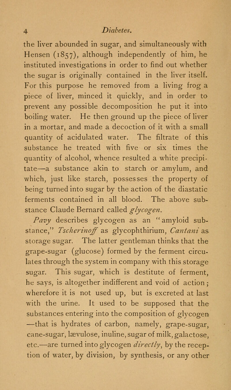 the liver abounded in sugar, and simultaneously with Hensen (1857), although independently of him, he instituted investigations in order to find out whether the sugar is originally contained in the liver itself. For this purpose he removed from a living frog a piece of liver, minced it quickly, and in order to prevent any possible decomposition he put it into boiling water. He then ground up the piece of liver in a mortar, and made a decoction of it with a small quantity of acidulated water. The filtrate of this substance he treated with five or six times the quantity of alcohol, whence resulted a white precipi- tate—a substance akin to starch or amylum, and which, just like starch, possesses the property of being turned into sugar by the action of the diastatic ferments contained in all blood. The above sub- stance Claude Bernard called glycogen. Pavy describes glycogen as an amyloid sub- stance, Tscherinoff as glycophthirium, Cantani as storage sugar. The latter gentleman thinks that the grape-sugar (glucose) formed by the ferment circu- lates through the system in company with this storage sugar. This sugar, which is destitute of ferment, he says, is altogether indifferent and void of action ; wherefore it is not used up, but is excreted at last with the urine. It used to be supposed that the substances entering into the composition of glycogen —that is hydrates of carbon, namely, grape-sugar, cane-sugar, laevulose, inuline, sugar of milk, galactose, etc.—are turned into glycogen directly^ by the recep- tion of water, by division, by synthesis, or any other