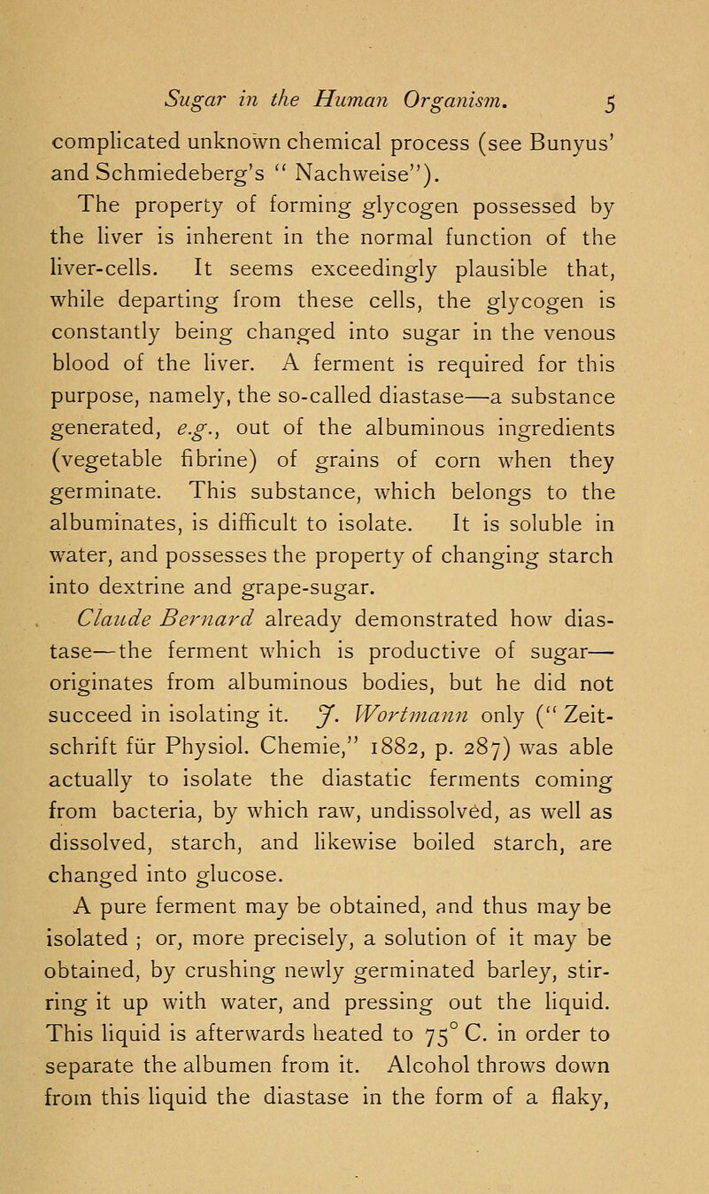complicated unknown chemical process (see Bunyus' and Schmiedeberg's '* Nachweise). The property of forming glycogen possessed by the liver is inherent in the normal function of the liver-cells. It seems exceedingly plausible that, while departing from these cells, the glycogen is constantly being changed into sugar in the venous blood of the liver. A ferment is required for this purpose, namely, the so-called diastase—a substance generated, e.g., out of the albuminous ingredients (vegetable fi brine) of grains of corn when they germinate. This substance, which belongs to the albuminates, is difficult to isolate. It is soluble in water, and possesses the property of changing starch into dextrine and grape-sugar. Claude Bernard already demonstrated how dias- tase— the ferment which is productive of sugar— originates from albuminous bodies, but he did not succeed in isolating it. J. Worhnann only ( Zeit- schrift fiir Physiol. Chemie, 1882, p. 287) was able actually to isolate the diastatic ferments coming from bacteria, by which raw, undissolved, as well as dissolved, starch, and likewise boiled starch, are changed into glucose. A pure ferment may be obtained, and thus may be isolated ; or, more precisely, a solution of it may be obtained, by crushing newly germinated barley, stir- ring it up with water, and pressing out the liquid. This liquid is afterwards heated to 75° C. in order to separate the albumen from it. Alcohol throws down from this liquid the diastase in the form of a flaky,
