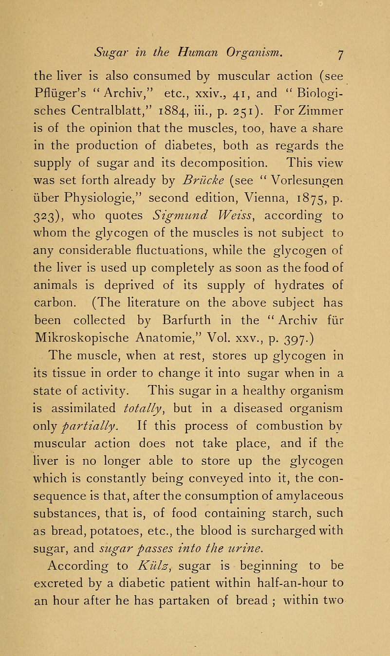 the liver is also consumed by muscular action (see Pfliiger's  Archiv, etc., xxiv., 41, and  Biologi- sches Centralblatt, 1884, iii., p. 251). For Zimmer is of the opinion that the muscles, too, have a share in the production of diabetes, both as regards the supply of sugar and its decomposition. This view- was set forth already by Brilcke (see  Vorlesungen iiber Physiologie, second edition, Vienna, 1875, p. 323), who quotes Sigmund Weiss^ according to whom the glycogen of the muscles is not subject to any considerable fluctuations, while the glycogen of the liver is used up completely as soon as the food of animals is deprived of its supply of hydrates of carbon. (The literature on the above subject has been collected by Barfurth in the  Archiv fiir Mikroskopische Anatomie, Vol. xxv., p. 397.) The muscle, when at rest, stores up glycogen in its tissue in order to change it into sugar when in a state of activity. This sugar in a healthy organism is assimilated totally^ but in a diseased organism only partially. If this process of combustion bv muscular action does not take place, and if the liver is no longer able to store up the glycogen which is constantly being conveyed into it, the con- sequence is that, after the consumption of amylaceous substances, that is, of food containing starch, such as bread, potatoes, etc., the blood is surcharged with sugar, and sugar passes into the urine. According to Killz^ sugar is beginning to be excreted by a diabetic patient within half-an-hour to an hour after he has partaken of bread ; within two