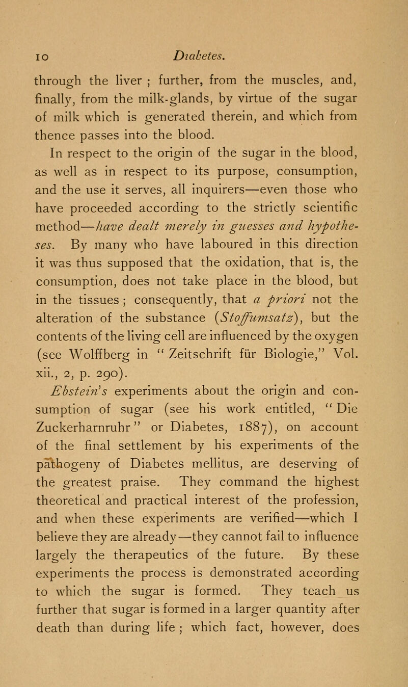 through the liver ; further, from the muscles, and, finally, from the milk-glands, by virtue of the sugar of milk which is generated therein, and which from thence passes into the blood. In respect to the origin of the sugar in the blood, as well as in respect to its purpose, consumption, and the use it serves, all inquirers—even those who have proceeded according to the strictly scientific method—have dealt merely in guesses and hypothe- ses. By many who have laboured in this direction it was thus supposed that the oxidation, that is, the consumption, does not take place in the blood, but in the tissues ; consequently, that a priori not the alteration of the substance {Stoffumsatz), but the contents of the living cell are influenced by the oxygen (see Wolffberg in  Zeitschrift fiir Biologie, Vol. xii., 2, p. 290). Ebstein^s experiments about the origin and con- sumption of sugar (see his work entitled,  Die Zuckerharnruhr or Diabetes, 1887), on account of the final settlement by his experiments of the pathogeny of Diabetes mellitus, are deserving of the greatest praise. They command the highest theoretical and practical interest of the profession, and when these experiments are verified—which 1 believe they are already—they cannot fail to influence largely the therapeutics of the future. By these experiments the process is demonstrated according to which the sugar is formed. They teach us further that sugar is formed in a larger quantity after death than during life ; which fact, however, does