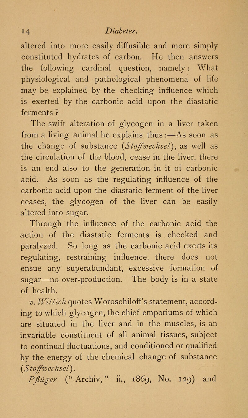 altered into more easily diffusible and more simply constituted hydrates of carbon. He then answers the following cardinal question, namely: What physiological and pathological phenomena of life may be explained by the checking influence which is exerted by the carbonic acid upon the diastatic ferments ? The swift alteration of glycogen in a liver taken from a living animal he explains thus :—As soon as the change of substance {Stoffwechsel), as well as the circulation of the blood, cease in the liver, there is an end also to the generation in it of carbonic acid. As soon as the regulating influence of the carbonic acid upon the diastatic ferment of the liver ceases, the glycogen of the liver can be easily altered into sugar. Through the influence of the carbonic acid the action of the diastatic ferments is checked and paralyzed. So long as the carbonic acid exerts its regulating, restraining influence, there does not ensue any superabundant, excessive formation of sugar—no over-production. The body is in a state of health. V. Wittich quotes Woroschiloff's statement, accord- ing to which glycogen, the chief emporiums of which are situated in the liver and in the muscles, is an invariable constituent of all animal tissues, subject to continual fluctuations, and conditioned or qualified by the energy of the chemical change of substance {Stoffwechsel). PfliXger C'Archiv, ii., 1869, No. 129) and