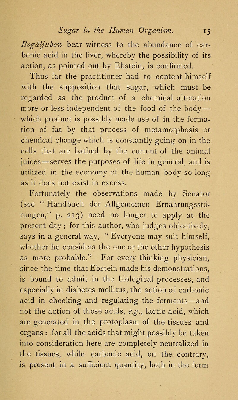 Bogdljuhow bear witness to the abundance of car- bonic acid in the liver, whereby the possibility of its action, as pointed out by Ebstein, is confirmed. Thus far the practitioner had to content himself with the supposition that sugar, which must be regarded as the product of a chemical alteration more or less independent of the food of the body—■ ' which product is possibly made use of in the forma- tion of fat by that process of metamorphosis or chemical change which is constantly going on in the cells that are bathed by the current of the animal juices—serves the purposes of life in general, and is utilized in the economy of the human body so long as it does not exist in excess. Fortunately the observations made by Senator (see  Handbuch der Allgemeinen Ernahrungssto- rungen, p. 213) need no longer to apply at the present day ; for this author, who judges objectively, says in a general way,  Everyone may suit himself, whether he considers the one or the other hypothesis as more probable. For every thinking physician, since the time that Ebstein made his demonstrations, is bound to admit in the biological processes, and especially in diabetes mellitus, the action of carbonic acid in checking and regulating the ferments—and not the action of those acids, e.g.^ lactic acid, which are generated in the protoplasm of the tissues and organs : for all the acids that might possibly be taken into consideration here are completely neutralized in the tissues, while carbonic acid, on the contrary, is present in a sufficient quantity, both in the form