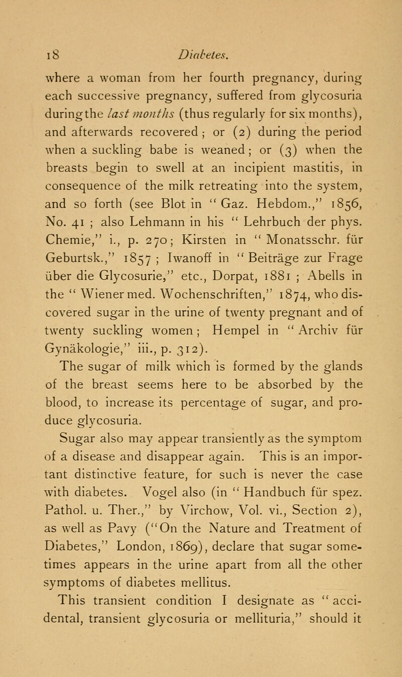 where a woman from her fourth pregnancy, duruig each successive pregnancy, suffered from glycosuria during the last months (thus regularly for six months), and afterwards recovered ; or (2) during the period when a suckling babe is weaned ; or (3) when the breasts begin to swell at an incipient mastitis, in consequence of the milk retreating into the system, and so forth (see Blot in  Gaz. Hebdom., 1856, No. 41 ; also Lehmann in his  Lehrbuch der phys. Chemie, i., p. 270 ; Kirsten in  Monatsschr. fiir Geburtsk., 1857 ; Iwanoff in  Beitrage zur Frage ijber die Glycosurie, etc., Dorpat, 1881 ; Abells in the  Wiener med. Wochenschriften, 1874, who dis- covered sugar in the urine of twenty pregnant and of twenty suckling women; Hempel in  Archiv fiir Gynakologie, iii,, p. 312). The sugar of milk which is formed by the glands of the breast seems here to be absorbed by the blood, to increase its percentage of sugar, and pro- duce glycosuria. Sugar also may appear transiently as the symptom of a disease and disappear again. This is an impor- tant distinctive feature, for such is never the case with diabetes. Vogel also (in  Handbuch fiir spez. Pathol, u. Ther., by Mrchow, Vol. vi.. Section 2), as well as Pavy (On the Nature and Treatment of Diabetes, London, 1869), declare that sugar some- times appears in the urine apart from all the other symptoms of diabetes mellicus. This transient condition I designate as  acci- dental, transient glycosuria or mellituria, should it