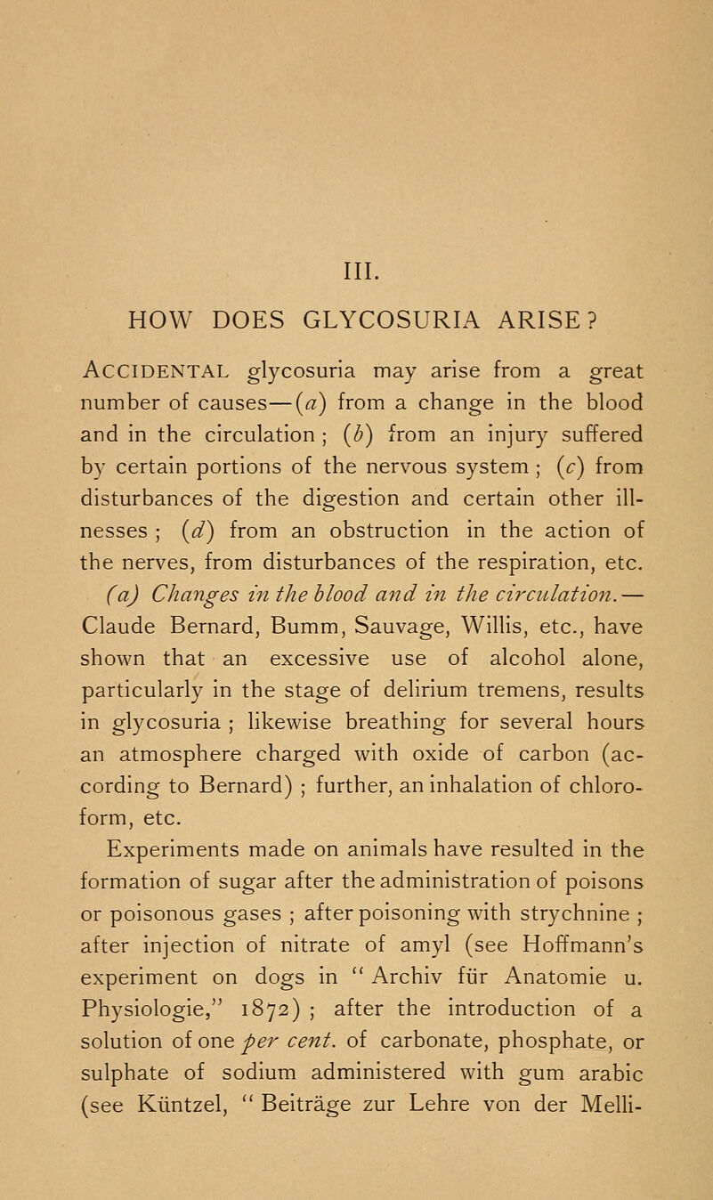 HOW DOES GLYCOSURIA ARISE? Accidental glycosuria may arise from a great number of causes—(a) from a change in the blood and in the circulation ; (b) from an injury suffered by certain portions of the nervous system ; (c) from disturbances of the digestion and certain other ill- nesses ; (d) from an obstruction in the action of the nerves, from disturbances of the respiration, etc. faj Changes in the blood and in the circulation.— Claude Bernard, Bumm, Sauvage, Willis, etc., have shown that an excessive use of alcohol alone, particularly in the stage of delirium tremens, results in glycosuria ; likewise breathing for several hours an atmosphere charged with oxide of carbon (ac- cording to Bernard) ; further, an inhalation of chloro- form, etc. Experiments made on animals have resulted in the formation of sugar after the administration of poisons or poisonous gases ; after poisoning with strychnine ; after injection of nitrate of amyl (see Hoffmann's experiment on dogs in  Archiv fiir Anatomic u. Physiologic, 1872) ; after the introduction of a solution of one per cent, of carbonate, phosphate, or sulphate of sodium administered with gum arabic (see Kuntzel,  Beitrage zur Lehre von der Melli-
