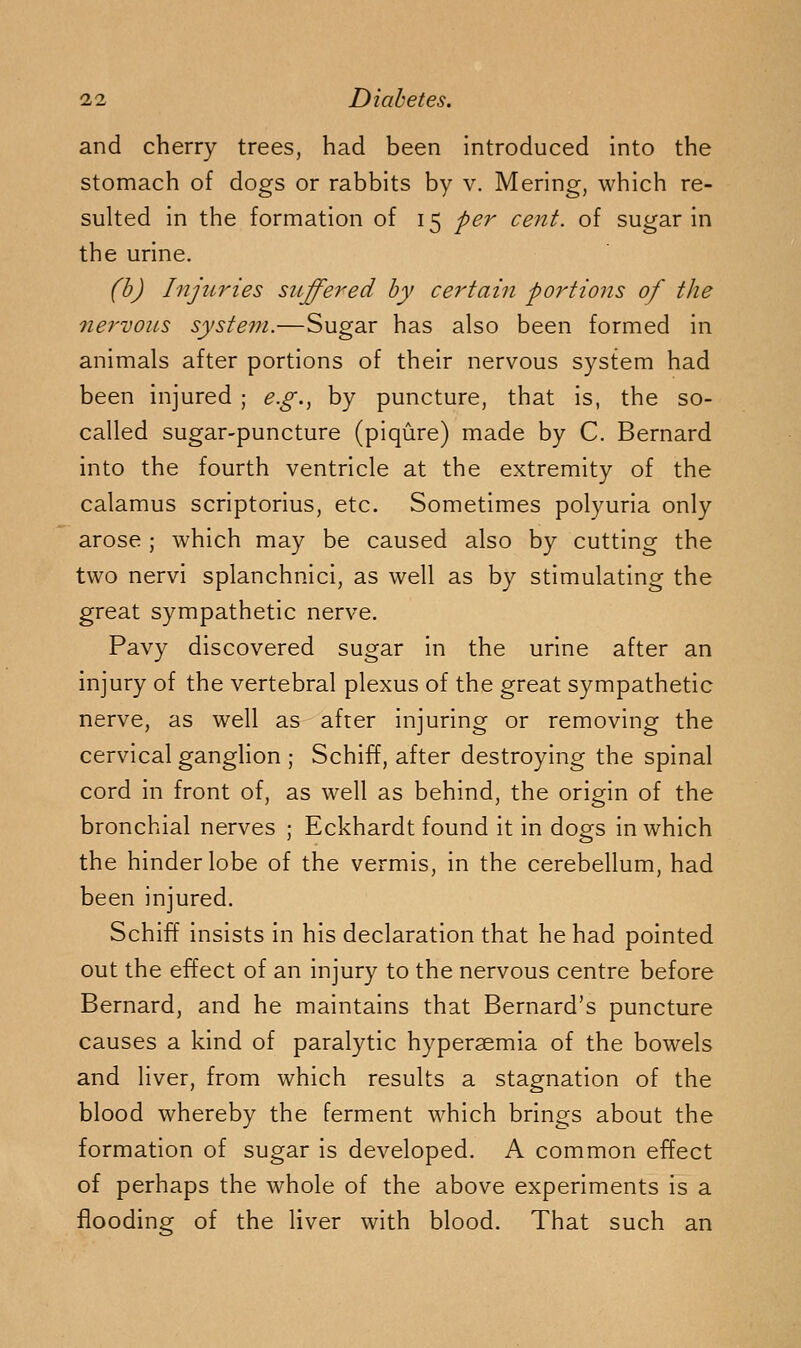 and cherry trees, had been introduced into the stomach of dogs or rabbits by v. Mering, which re- sulted in the formation of 15 per cent, of sugar in the urine. (h) Injiiries suffered by certain portions of the nei'vous system.—Sugar has also been formed in animals after portions of their nervous system had been injured ; e.g.^ by puncture, that is, the so- called sugar-puncture (piqure) made by C. Bernard into the fourth ventricle at the extremity of the calamus scriptorius, etc. Sometimes polyuria only arose ; which may be caused also by cutting the two nervi splanchnici, as well as by stimulating the great sympathetic nerve. Pavy discovered sugar in the urine after an injury of the vertebral plexus of the great sympathetic nerve, as well as after injuring or removing the cervical ganglion ; Schiff, after destroying the spinal cord in front of, as well as behind, the origin of the bronchial nerves ; Eckhardt found it in dogs in which the hinder lobe of the vermis, in the cerebellum, had been injured. Schiff insists in his declaration that he had pointed out the effect of an injury to the nervous centre before Bernard, and he maintains that Bernard's puncture causes a kind of paralytic hyperaemia of the bowels and liver, from which results a stagnation of the blood whereby the ferment which brings about the formation of sugar is developed. A common effect of perhaps the whole of the above experiments is a flooding of the liver with blood. That such an