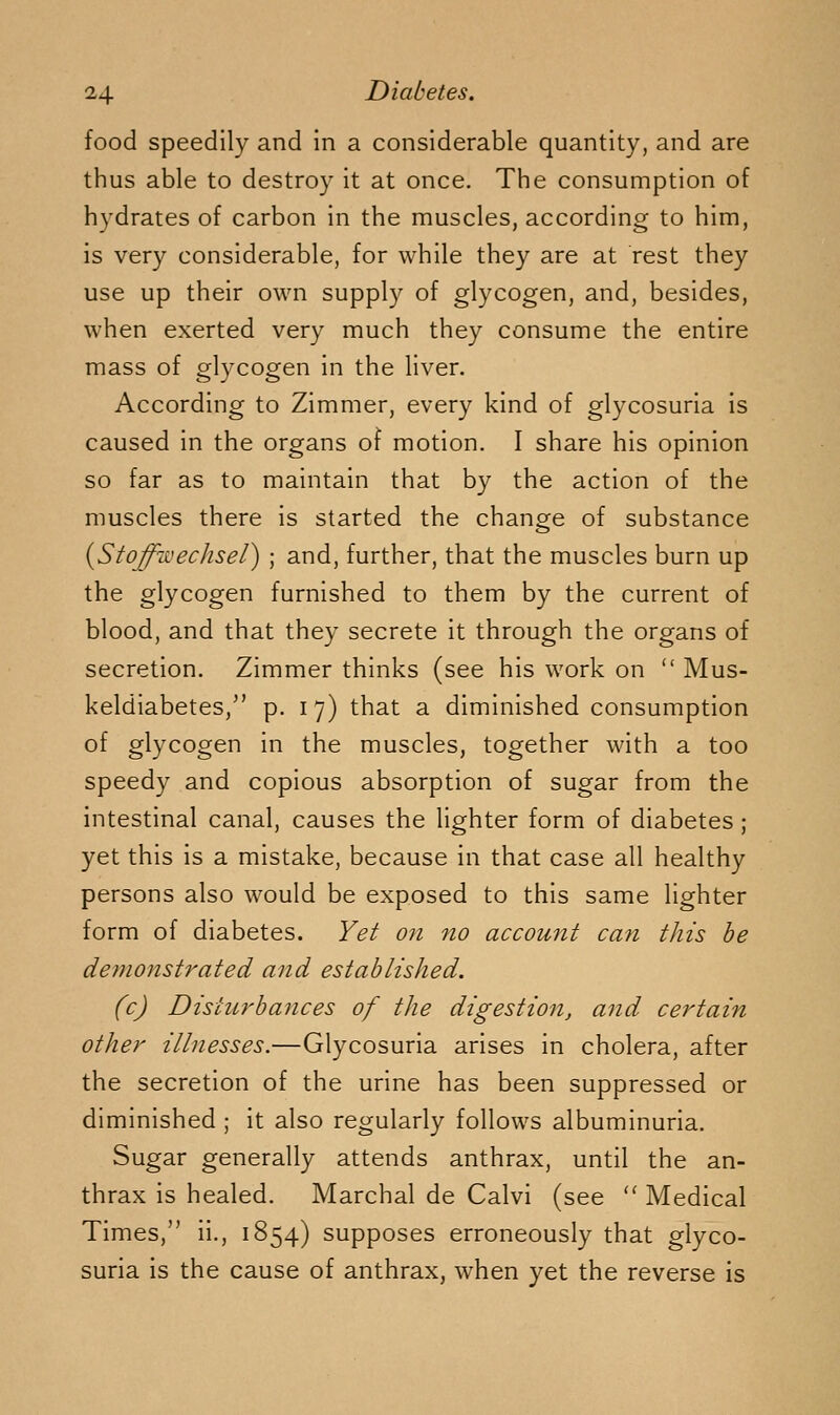 food speedily and in a considerable quantity, and are thus able to destroy it at once. The consumption of hydrates of carbon in the muscles, according to him, is very considerable, for while they are at rest they use up their own supply of glycogen, and, besides, when exerted very much they consume the entire mass of glycogen in the liver. According to Zimmer, every kind of glycosuria is caused in the organs of motion. I share his opinion so far as to maintain that by the action of the muscles there is started the chancre of substance {Stoffwechsel) ; and, further, that the muscles burn up the glycogen furnished to them by the current of blood, and that they secrete it through the organs of secretion. Zimmer thinks (see his work on  Mus- keldiabetes,^' p. 17) that a diminished consumption of glycogen in the muscles, together with a too speedy and copious absorption of sugar from the intestinal canal, causes the lighter form of diabetes ; yet this is a mistake, because in that case all healthy persons also would be exposed to this same lighter form of diabetes. Yet on no account can this he demonstrated and established. (c) Disturbances of the digestio7i, and certain other illnesses.—Glycosuria arises in cholera, after the secretion of the urine has been suppressed or diminished ; it also regularly follows albuminuria. Sugar generally attends anthrax, until the an- thrax is healed. Marchal de Calvi (see '' Medical Times, ii., 1854) supposes erroneously that glyco- suria is the cause of anthrax, when yet the reverse is